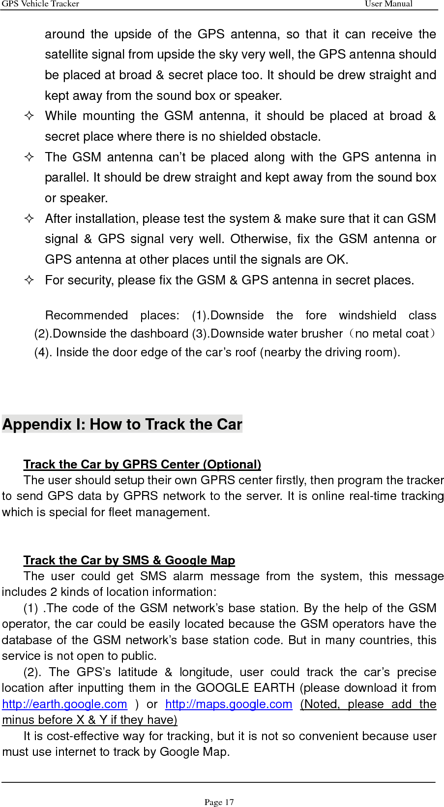 GPS Vehicle Tracker                                                              User Manual Page 17 around the upside of the GPS antenna, so that it can receive the satellite signal from upside the sky very well, the GPS antenna should be placed at broad &amp; secret place too. It should be drew straight and kept away from the sound box or speaker.   While mounting the GSM antenna, it should be placed at broad &amp; secret place where there is no shielded obstacle.     The GSM antenna can’t be placed along with the GPS antenna in parallel. It should be drew straight and kept away from the sound box or speaker.   After installation, please test the system &amp; make sure that it can GSM signal &amp; GPS signal very well. Otherwise, fix the GSM antenna or GPS antenna at other places until the signals are OK.     For security, please fix the GSM &amp; GPS antenna in secret places.  Recommended places: (1).Downside the fore windshield class (2).Downside the dashboard (3).Downside water brusher（no metal coat） (4). Inside the door edge of the car’s roof (nearby the driving room).    Appendix I: How to Track the Car  Track the Car by GPRS Center (Optional) The user should setup their own GPRS center firstly, then program the tracker to send GPS data by GPRS network to the server. It is online real-time tracking which is special for fleet management.   Track the Car by SMS &amp; Google Map The user could get SMS alarm message from the system, this message includes 2 kinds of location information: (1) .The code of the GSM network’s base station. By the help of the GSM operator, the car could be easily located because the GSM operators have the database of the GSM network’s base station code. But in many countries, this service is not open to public.   (2). The GPS’s latitude &amp; longitude, user could track the car’s precise location after inputting them in the GOOGLE EARTH (please download it from http://earth.google.com ) or http://maps.google.com (Noted, please add the minus before X &amp; Y if they have) It is cost-effective way for tracking, but it is not so convenient because user must use internet to track by Google Map. 