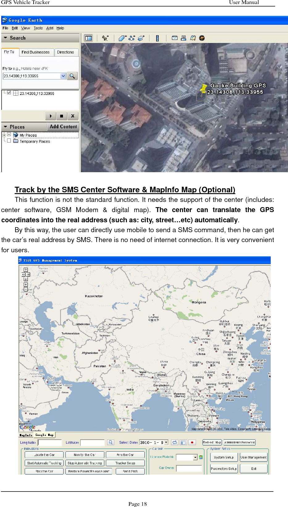 GPS Vehicle Tracker                                                              User Manual Page 18   Track by the SMS Center Software &amp; MapInfo Map (Optional) This function is not the standard function. It needs the support of the center (includes: center software, GSM Modem &amp; digital map). The center can translate the GPS coordinates into the real address (such as: city, street…etc) automatically. By this way, the user can directly use mobile to send a SMS command, then he can get the car’s real address by SMS. There is no need of internet connection. It is very convenient for users.  