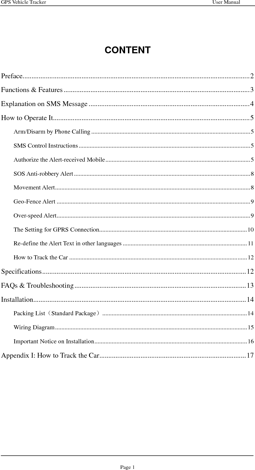 GPS Vehicle Tracker                                                              User Manual Page 1   CONTENT  Preface...............................................................................................................................2 Functions &amp; Features........................................................................................................3 Explanation on SMS Message ..........................................................................................4 How to Operate It..............................................................................................................5 Arm/Disarm by Phone Calling.....................................................................................................5 SMS Control Instructions.............................................................................................................5 Authorize the Alert-received Mobile............................................................................................5 SOS Anti-robbery Alert................................................................................................................8 Movement Alert............................................................................................................................8 Geo-Fence Alert ...........................................................................................................................9 Over-speed Alert...........................................................................................................................9 The Setting for GPRS Connection..............................................................................................10 Re-define the Alert Text in other languages ...............................................................................11 How to Track the Car .................................................................................................................12 Specifications..................................................................................................................12 FAQs &amp; Troubleshooting................................................................................................13 Installation.......................................................................................................................14 Packing List（Standard Package）............................................................................................14 Wiring Diagram..........................................................................................................................15 Important Notice on Installation.................................................................................................16 Appendix I: How to Track the Car..................................................................................17         