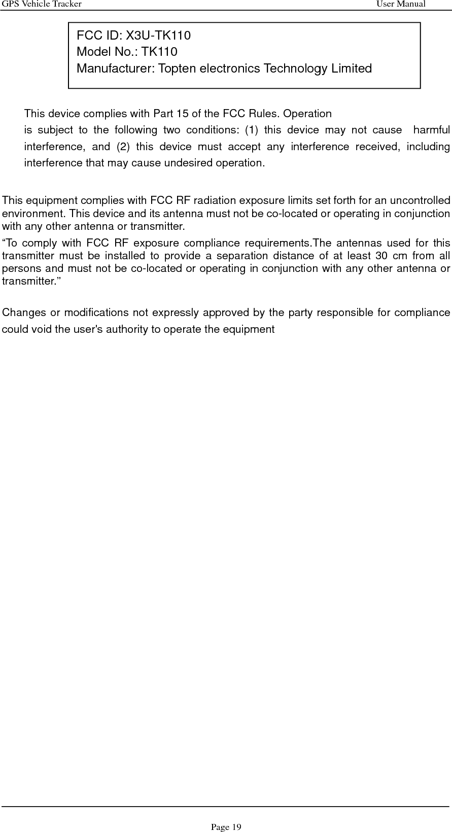 GPS Vehicle Tracker                                                              User Manual Page 19      This device complies with Part 15 of the FCC Rules. Operation         is subject to the following two conditions: (1) this device may not cause  harmful interference, and (2) this device must accept any interference received, including interference that may cause undesired operation.    This equipment complies with FCC RF radiation exposure limits set forth for an uncontrolled environment. This device and its antenna must not be co-located or operating in conjunction with any other antenna or transmitter. “To comply with FCC RF exposure compliance requirements.The antennas used for this transmitter must be installed to provide a separation distance of at least 30 cm from all persons and must not be co-located or operating in conjunction with any other antenna or transmitter.”  Changes or modifications not expressly approved by the party responsible for compliance could void the user&apos;s authority to operate the equipment      FCC ID: X3U-TK110 Model No.: TK110 Manufacturer: Topten electronics Technology Limited 