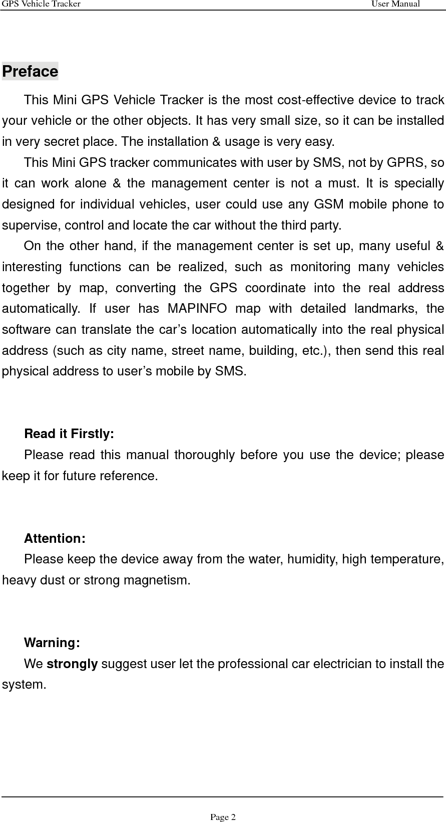 GPS Vehicle Tracker                                                              User Manual Page 2   Preface This Mini GPS Vehicle Tracker is the most cost-effective device to track your vehicle or the other objects. It has very small size, so it can be installed in very secret place. The installation &amp; usage is very easy. This Mini GPS tracker communicates with user by SMS, not by GPRS, so it can work alone &amp; the management center is not a must. It is specially designed for individual vehicles, user could use any GSM mobile phone to supervise, control and locate the car without the third party.   On the other hand, if the management center is set up, many useful &amp; interesting functions can be realized, such as monitoring many vehicles together by map, converting the GPS coordinate into the real address automatically. If user has MAPINFO map with detailed landmarks, the software can translate the car’s location automatically into the real physical address (such as city name, street name, building, etc.), then send this real physical address to user’s mobile by SMS.   Read it Firstly: Please read this manual thoroughly before you use the device; please keep it for future reference.   Attention:  Please keep the device away from the water, humidity, high temperature, heavy dust or strong magnetism.   Warning:  We strongly suggest user let the professional car electrician to install the system.      