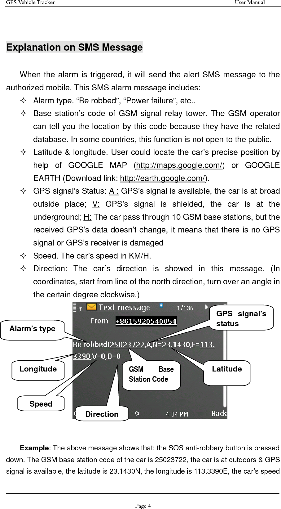 GPS Vehicle Tracker                                                              User Manual Page 4   Explanation on SMS Message  When the alarm is triggered, it will send the alert SMS message to the authorized mobile. This SMS alarm message includes:     Alarm type. “Be robbed”, “Power failure”, etc..   Base station’s code of GSM signal relay tower. The GSM operator can tell you the location by this code because they have the related database. In some countries, this function is not open to the public.   Latitude &amp; longitude. User could locate the car’s precise position by help of GOOGLE MAP (http://maps.google.com/) or GOOGLE EARTH (Download link: http://earth.google.com/).    GPS signal’s Status: A : GPS’s signal is available, the car is at broad outside place; V: GPS’s signal is shielded, the car is at the underground; H: The car pass through 10 GSM base stations, but the received GPS’s data doesn’t change, it means that there is no GPS signal or GPS’s receiver is damaged   Speed. The car’s speed in KM/H.    Direction: The car’s direction is showed in this message. (In coordinates, start from line of the north direction, turn over an angle in the certain degree clockwise.)    Example: The above message shows that: the SOS anti-robbery button is pressed down. The GSM base station code of the car is 25023722, the car is at outdoors &amp; GPS signal is available, the latitude is 23.1430N, the longitude is 113.3390E, the car’s speed Alarm’s type GSM Base Station Code  Latitude DirectionSpeed Longitude GPS signal’s status 