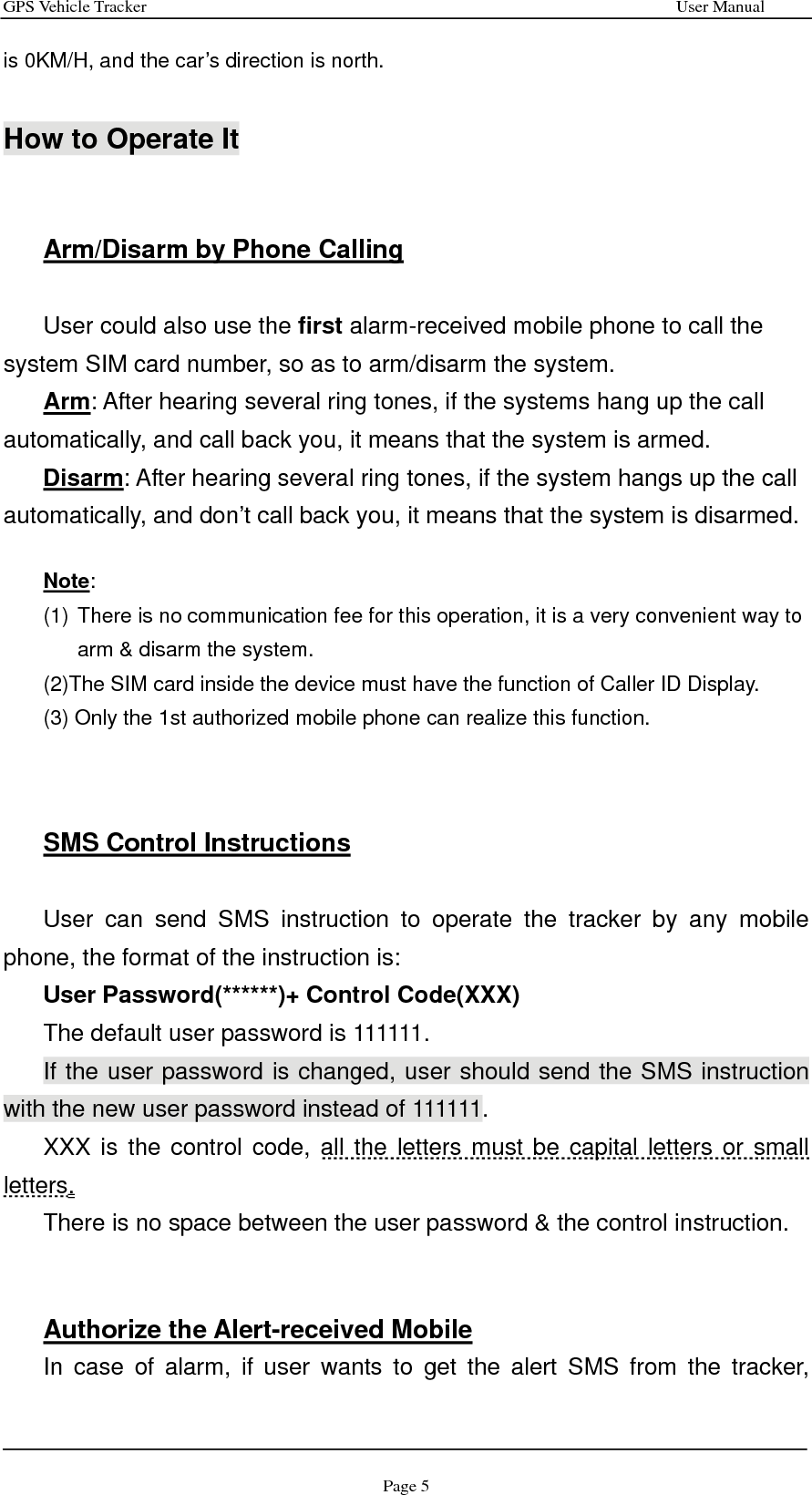 GPS Vehicle Tracker                                                              User Manual Page 5 is 0KM/H, and the car’s direction is north.     How to Operate It   Arm/Disarm by Phone Calling  User could also use the first alarm-received mobile phone to call the system SIM card number, so as to arm/disarm the system.   Arm: After hearing several ring tones, if the systems hang up the call automatically, and call back you, it means that the system is armed. Disarm: After hearing several ring tones, if the system hangs up the call automatically, and don’t call back you, it means that the system is disarmed.  Note: (1) There is no communication fee for this operation, it is a very convenient way to arm &amp; disarm the system. (2)The SIM card inside the device must have the function of Caller ID Display. (3) Only the 1st authorized mobile phone can realize this function.    SMS Control Instructions  User can send SMS instruction to operate the tracker by any mobile phone, the format of the instruction is:   User Password(******)+ Control Code(XXX) The default user password is 111111.   If the user password is changed, user should send the SMS instruction with the new user password instead of 111111. XXX is the control code, all the letters must be capital letters or small letters.  There is no space between the user password &amp; the control instruction.     Authorize the Alert-received Mobile In case of alarm, if user wants to get the alert SMS from the tracker, 