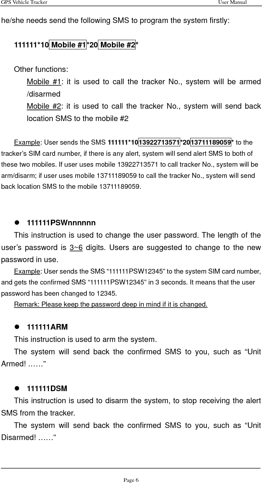 GPS Vehicle Tracker                                                              User Manual Page 6 he/she needs send the following SMS to program the system firstly:  111111*10 Mobile #1*20 Mobile #2*  Other functions:   Mobile #1: it is used to call the tracker No., system will be armed /disarmed Mobile #2: it is used to call the tracker No., system will send back location SMS to the mobile #2  Example: User sends the SMS 111111*1013922713571*2013711189059* to the tracker’s SIM card number, if there is any alert, system will send alert SMS to both of these two mobiles. If user uses mobile 13922713571 to call tracker No., system will be arm/disarm; if user uses mobile 13711189059 to call the tracker No., system will send back location SMS to the mobile 13711189059.   z 111111PSWnnnnnn This instruction is used to change the user password. The length of the user’s password is 3~6 digits. Users are suggested to change to the new password in use. Example: User sends the SMS “111111PSW12345” to the system SIM card number, and gets the confirmed SMS “111111PSW12345” in 3 seconds. It means that the user password has been changed to 12345. Remark: Please keep the password deep in mind if it is changed.  z 111111ARM This instruction is used to arm the system. The system will send back the confirmed SMS to you, such as “Unit Armed! ……”  z 111111DSM This instruction is used to disarm the system, to stop receiving the alert SMS from the tracker. The system will send back the confirmed SMS to you, such as “Unit Disarmed! ……”  