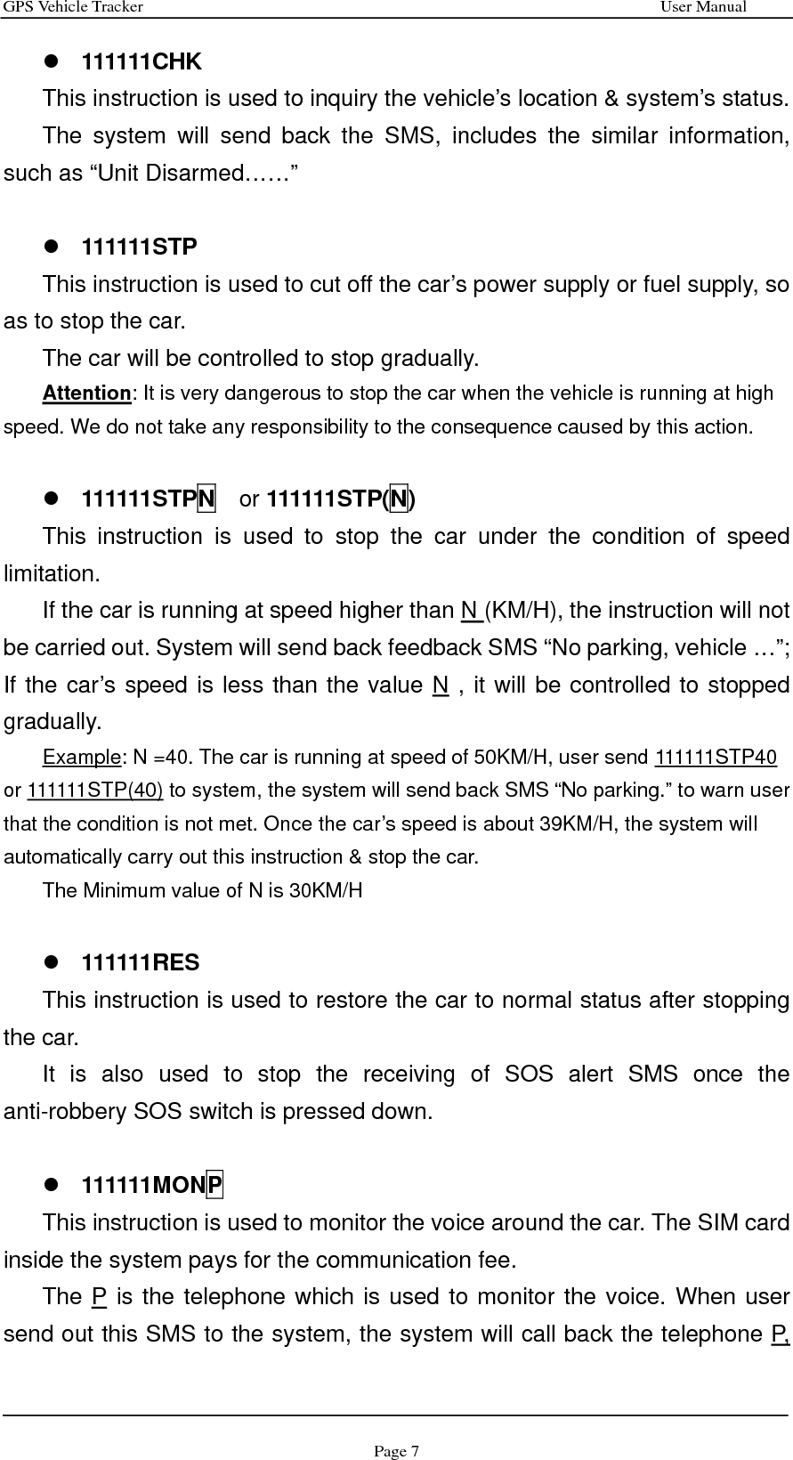 GPS Vehicle Tracker                                                              User Manual Page 7 z 111111CHK This instruction is used to inquiry the vehicle’s location &amp; system’s status. The system will send back the SMS, includes the similar information, such as “Unit Disarmed……”  z 111111STP This instruction is used to cut off the car’s power supply or fuel supply, so as to stop the car.   The car will be controlled to stop gradually. Attention: It is very dangerous to stop the car when the vehicle is running at high speed. We do not take any responsibility to the consequence caused by this action.  z 111111STPN  or 111111STP(N) This instruction is used to stop the car under the condition of speed limitation.  If the car is running at speed higher than N (KM/H), the instruction will not be carried out. System will send back feedback SMS “No parking, vehicle …”; If the car’s speed is less than the value N , it will be controlled to stopped gradually. Example: N =40. The car is running at speed of 50KM/H, user send 111111STP40 or 111111STP(40) to system, the system will send back SMS “No parking.” to warn user that the condition is not met. Once the car’s speed is about 39KM/H, the system will automatically carry out this instruction &amp; stop the car. The Minimum value of N is 30KM/H  z 111111RES This instruction is used to restore the car to normal status after stopping the car.   It is also used to stop the receiving of SOS alert SMS once the anti-robbery SOS switch is pressed down.  z 111111MONP This instruction is used to monitor the voice around the car. The SIM card inside the system pays for the communication fee. The P is the telephone which is used to monitor the voice. When user send out this SMS to the system, the system will call back the telephone P, 