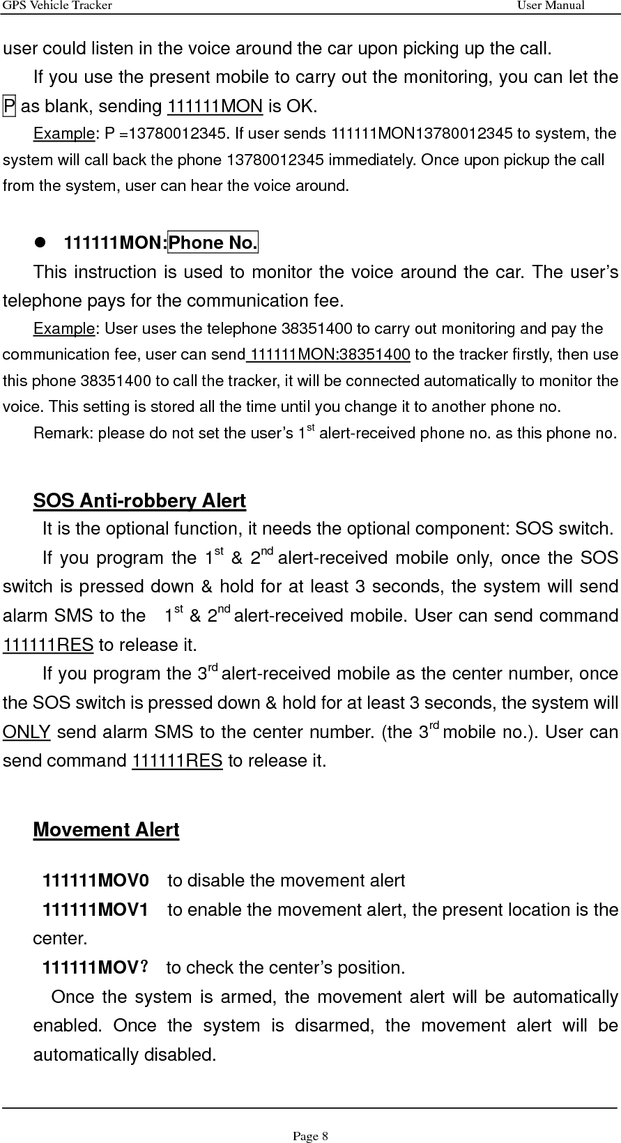 GPS Vehicle Tracker                                                              User Manual Page 8 user could listen in the voice around the car upon picking up the call. If you use the present mobile to carry out the monitoring, you can let the P as blank, sending 111111MON is OK. Example: P =13780012345. If user sends 111111MON13780012345 to system, the system will call back the phone 13780012345 immediately. Once upon pickup the call from the system, user can hear the voice around.  z 111111MON:Phone No. This instruction is used to monitor the voice around the car. The user’s telephone pays for the communication fee. Example: User uses the telephone 38351400 to carry out monitoring and pay the communication fee, user can send 111111MON:38351400 to the tracker firstly, then use this phone 38351400 to call the tracker, it will be connected automatically to monitor the voice. This setting is stored all the time until you change it to another phone no. Remark: please do not set the user’s 1st alert-received phone no. as this phone no.   SOS Anti-robbery Alert It is the optional function, it needs the optional component: SOS switch. If you program the 1st &amp; 2nd alert-received mobile only, once the SOS switch is pressed down &amp; hold for at least 3 seconds, the system will send alarm SMS to the    1st &amp; 2nd alert-received mobile. User can send command 111111RES to release it. If you program the 3rd alert-received mobile as the center number, once the SOS switch is pressed down &amp; hold for at least 3 seconds, the system will ONLY send alarm SMS to the center number. (the 3rd mobile no.). User can send command 111111RES to release it.   Movement Alert   111111MOV0    to disable the movement alert  111111MOV1    to enable the movement alert, the present location is the center. 111111MOV？  to check the center’s position.     Once the system is armed, the movement alert will be automatically enabled. Once the system is disarmed, the movement alert will be automatically disabled. 