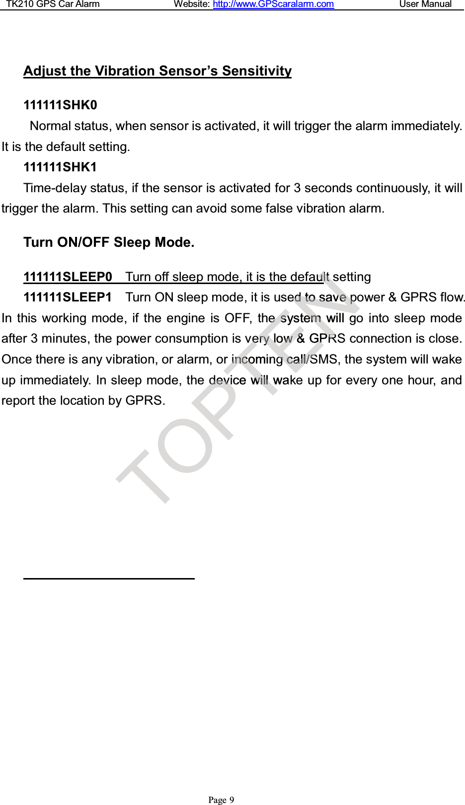 TK210 GPS Car Alarm Website: http://www.GPScaralarm.com User ManualPage 9Adjust the Vibration Sensor’s Sensitivity111111SHK0Normal status, when sensor is activated, it will trigger the alarm immediately.It is the default setting.111111SHK1Time-delay status, if the sensor is activated for 3 seconds continuously, it willtrigger the alarm. This setting can avoid some false vibration alarm.Turn ON/OFF Sleep Mode.111111SLEEP0 Turn off sleep mode, it is the default setting111111SLEEP1 Turn ON sleep mode, it is used to save power &amp; GPRS flow.In this working mode, if the engine is OFF, the system will go into sleep modeafter 3 minutes, the power consumption is very low &amp; GPRS connection is close.Once there is any vibration, or alarm, or incoming call/SMS, the system will wakeup immediately. In sleep mode, the device will wake up for every one hour, andreport the location by GPRS.TOPdedevvTvveeiinnccoomingicewwiillllwakENNauulltteeddttoossaavveeppeessysteemmwillgrryyrrrllooww&amp;&amp;GGPPRRggccaallll//SS