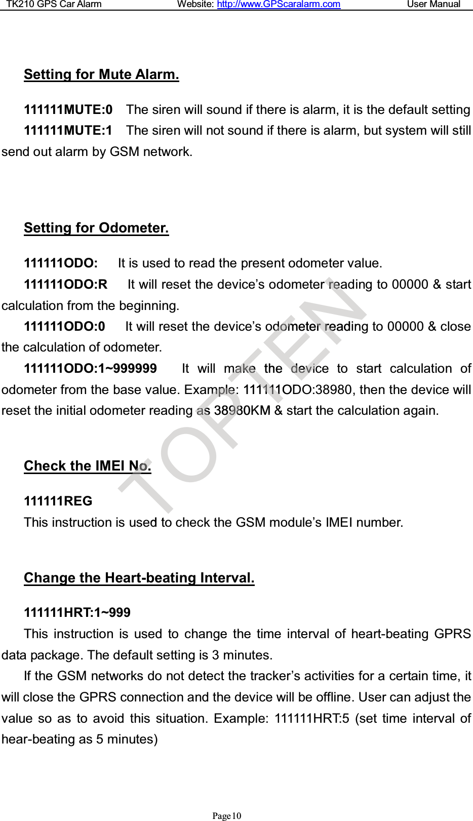 TK210 GPS Car Alarm Website: http://www.GPScaralarm.com User ManualPage10Setting for Mute Alarm.111111MUTE:0 The siren will sound if there is alarm, it is the default setting111111MUTE:1 The siren will not sound if there is alarm, but system will stillsend out alarm by GSM network.Setting for Odometer.111111ODO: It is used to read the present odometer value.111111ODO:R It will reset the device’s odometer reading to 00000 &amp; startcalculation from the beginning.111111ODO:0 It will reset the device’s odometer reading to 00000 &amp; closethe calculation of odometer.111111ODO:1~999999 It will make the device to start calculation ofodometer from the base value. Example: 111111ODO:38980, then the device willreset the initial odometer reading as 38980KM &amp; start the calculation again.Check the IMEI No.111111REGThis instruction is used to check the GSM module’s IMEI number.Change the Heart-beating Interval.111111HRT:1~999This instruction is used to change the time interval of heart-beating GPRSdata package. The default setting is 3 minutes.If the GSM networks do not detect the tracker’s activities for a certain time, itwill close the GPRS connection and the device will be offline. User can adjust thevalue so as to avoid this situation. Example: 111111HRT:5 (set time interval ofhear-beating as 5 minutes)TNNo.o.TedtOgPmmpplleePaass38980898KTmmaakkeethe:11T11111111ODKM&amp;ENerrrreaeadodommeterrrreadeindedevviicc