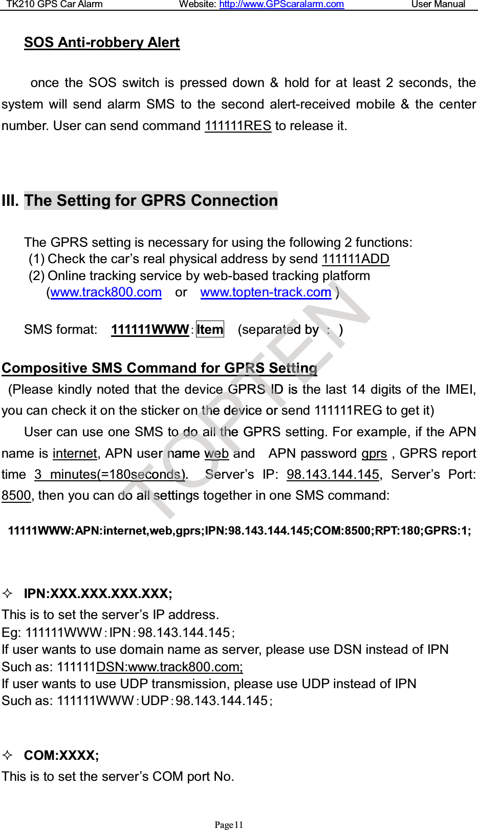 TK210 GPS Car Alarm Website: http://www.GPScaralarm.com User ManualPage 11SOS Anti-robbery Alertonce the SOS switch is pressed down &amp; hold for at least 2 seconds, thesystem will send alarm SMS to the second alert-received mobile &amp; the centernumber. User can send command 111111RES to release it.III. The Setting for GPRS ConnectionThe GPRS setting is necessary for using the following 2 functions:(1) Check the car’s real physical address by send 111111ADD(2) Online tracking service by web-based tracking platform(www.track800.com or www.topten-track.com )SMS format: 111111WWWItem (separated by )Compositive SMS Command for GPRS Setting(Please kindly noted that the device GPRS ID is the last 14 digits of the IMEI,you can check it on the sticker on the device or send 111111REG to get it)User can use one SMS to do all the GPRS setting. For example, if the APNname is internet, APN user name web and APN password gprs ,GPRSreporttime 3 minutes(=180seconds). Server’s IP: 98.143.144.145, Server’s Port:8500, then you can do all settings together in one SMS command:11111WWW:APN:internet,web,gprs;IPN:98.143.144.145;COM:8500;RPT:180;GPRS:1;IPN:XXX.XXX.XXX.XXX;This is to set the server’s IP address.Eg: 111111WWWIPN98.143.144.145If user wants to use domain name as server, please use DSN instead of IPNSuch as: 111111DSN:www.track800.com;If user wants to use UDP transmission, please use UDP instead of IPNSuch as: 111111WWW UDP98.143.144.145COM:XXXX;This is to set the server’s COM port No.TsseecconTddooallllsseettingweOooddooaaernnamewwebeOdds)s)O.SSeegsPeeGGnn t thheedeevvicelllltthheGPaaTPPRRSSSeTGGPRSSIIDDiseorENaaomNN))aattededby)eettittingngEtt