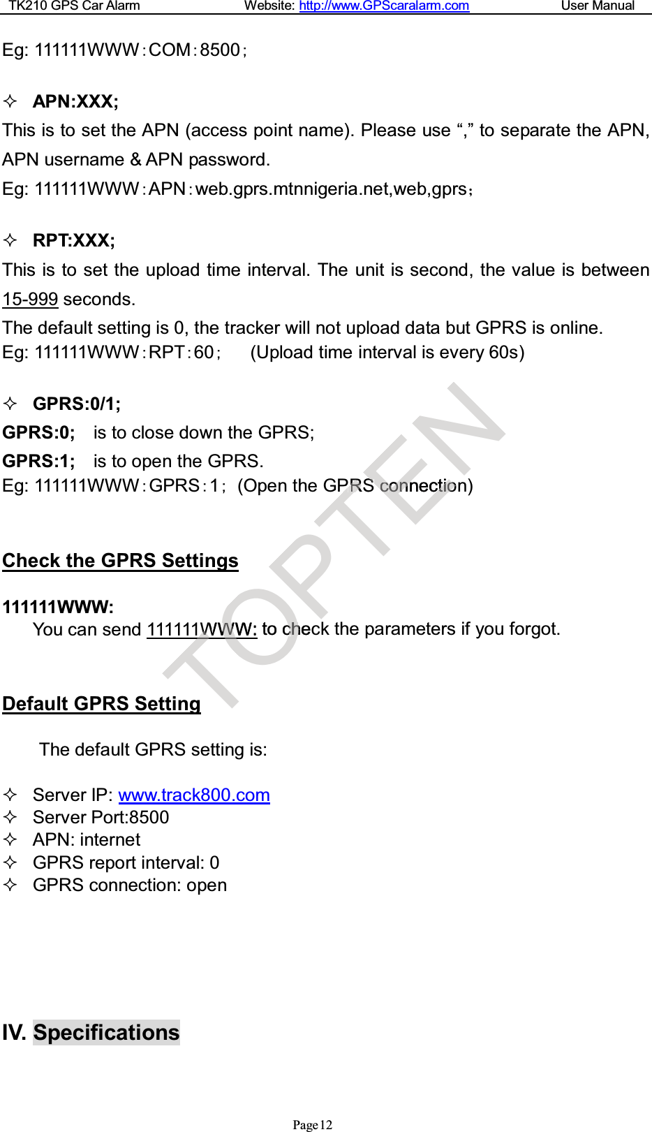 TK210 GPS Car Alarm Website: http://www.GPScaralarm.com User ManualPage12Eg: 111111WWWCOM8500APN:XXX;This is to set the APN (access point name). Please use “,” to separate the APN,APN username &amp; APN password.Eg: 111111WWWAPNweb.gprs.mtnnigeria.net,web,gprsRPT:XXX;This is to set the upload time interval. The unit is second, the value is between15-999 seconds.The default setting is 0, the tracker will not upload data but GPRS is online.Eg: 111111WWWRPT60(Upload time interval is every 60s)GPRS:0/1;GPRS:0; is to close down the GPRS;GPRS:1; is to open the GPRS.Eg: 111111WWWGPRS1(Open the GPRS connection)Check the GPRS Settings111111WWW:You can send 111111WWW: to check the parameters if you forgot.Default GPRS SettingThe default GPRS setting is:Server IP: www.track800.comServer Port:8500APN: internetGPRS report interval: 0GPRS connection: openIV. SpecificationsTWWTgOWWW:WOO tocchhecPTPPRRSENSSccononneccttiioo