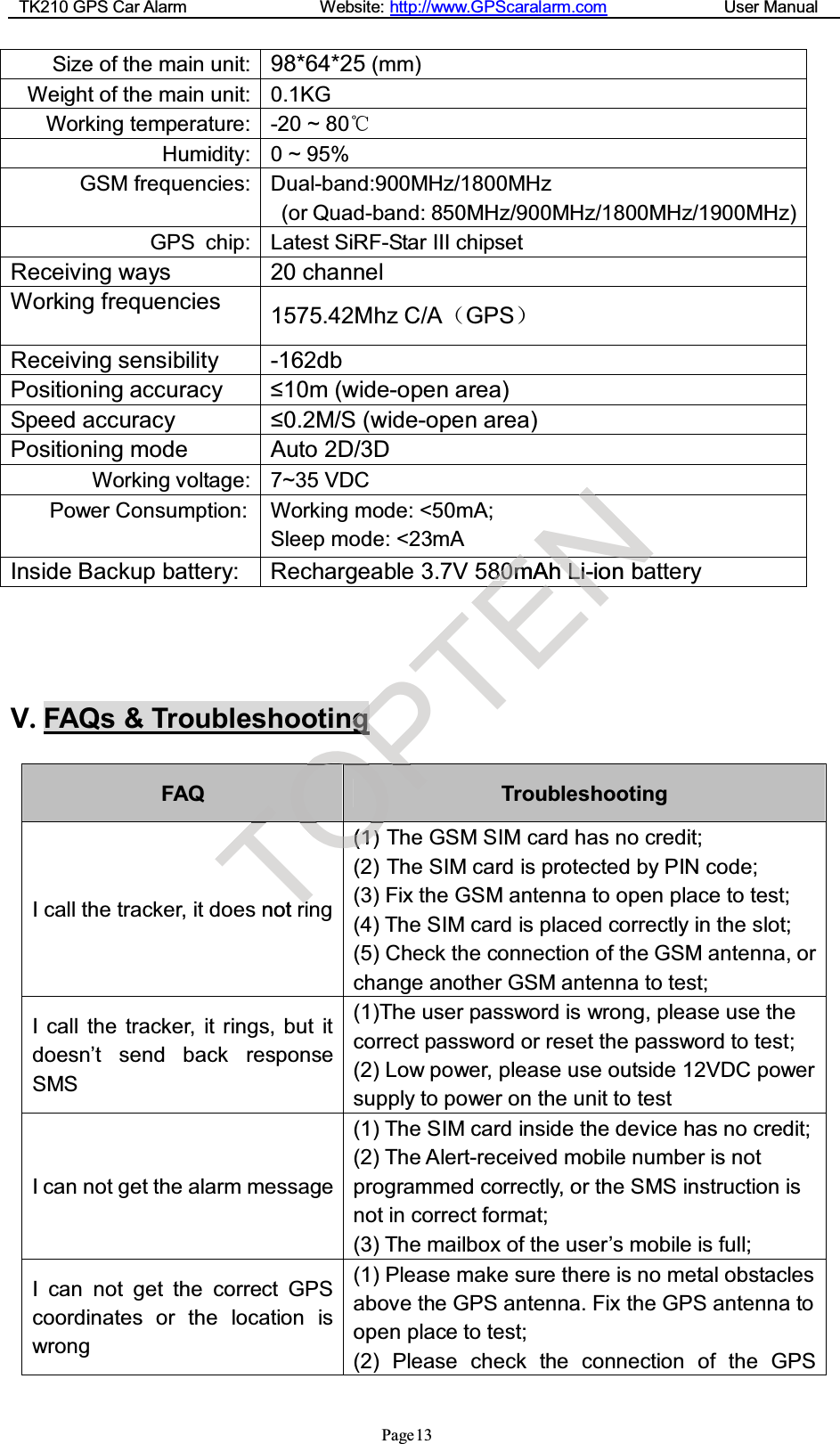 TK210 GPS Car Alarm Website: http://www.GPScaralarm.com User ManualPage13Size of the main unit: 98*64*25 (mm)Weight of the main unit: 0.1KGWorking temperature: -20 ~ 80Humidity: 0 ~ 95%GSM frequencies: Dual-band:900MHz/1800MHz(or Quad-band: 850MHz/900MHz/1800MHz/1900MHz)GPS chip: Latest SiRF-Star III chipsetReceiving ways 20 channelWorking frequencies 1575.42Mhz C/AGPSReceiving sensibility -162dbPositioning accuracy ≤10m (wide-open area)Speed accuracy ≤0.2M/S (wide-open area)Positioning mode Auto 2D/3DWorking voltage: 7~35 VDCPower Consumption: Working mode: &lt;50mA;Sleep mode: &lt;23mAInside Backup battery: Rechargeable 3.7V 580mAh Li-ion batteryV.FAQs &amp; TroubleshootingFAQ TroubleshootingI call the tracker, it does not ring(1) The GSM SIM card has no credit;(2) The SIM card is protected by PIN code;(3) Fix the GSM antenna to open place to test;(4) The SIM card is placed correctly in the slot;(5) Check the connection of the GSM antenna, orchange another GSM antenna to test;I call the tracker, it rings, but itdoesn’t send back responseSMS(1)The user password is wrong, please use thecorrect password or reset the password to test;(2) Low power, please use outside 12VDC powersupply to power on the unit to testI can not get the alarm message(1) The SIM card inside the device has no credit;(2) The Alert-received mobile number is notprogrammed correctly, or the SMS instruction isnot in correct format;(3) The mailbox of the user’s mobile is full;I can not get the correct GPScoordinates or the location iswrong(1) Please make sure there is no metal obstaclesabove the GPS antenna. Fix the GPS antenna toopen place to test;(2) Please check the connection of the GPSTTnotriiTOOOOOOOOOOOOO((11))OOOOPPgPPPPTENN8800mmAhhLLii-ionbENEN