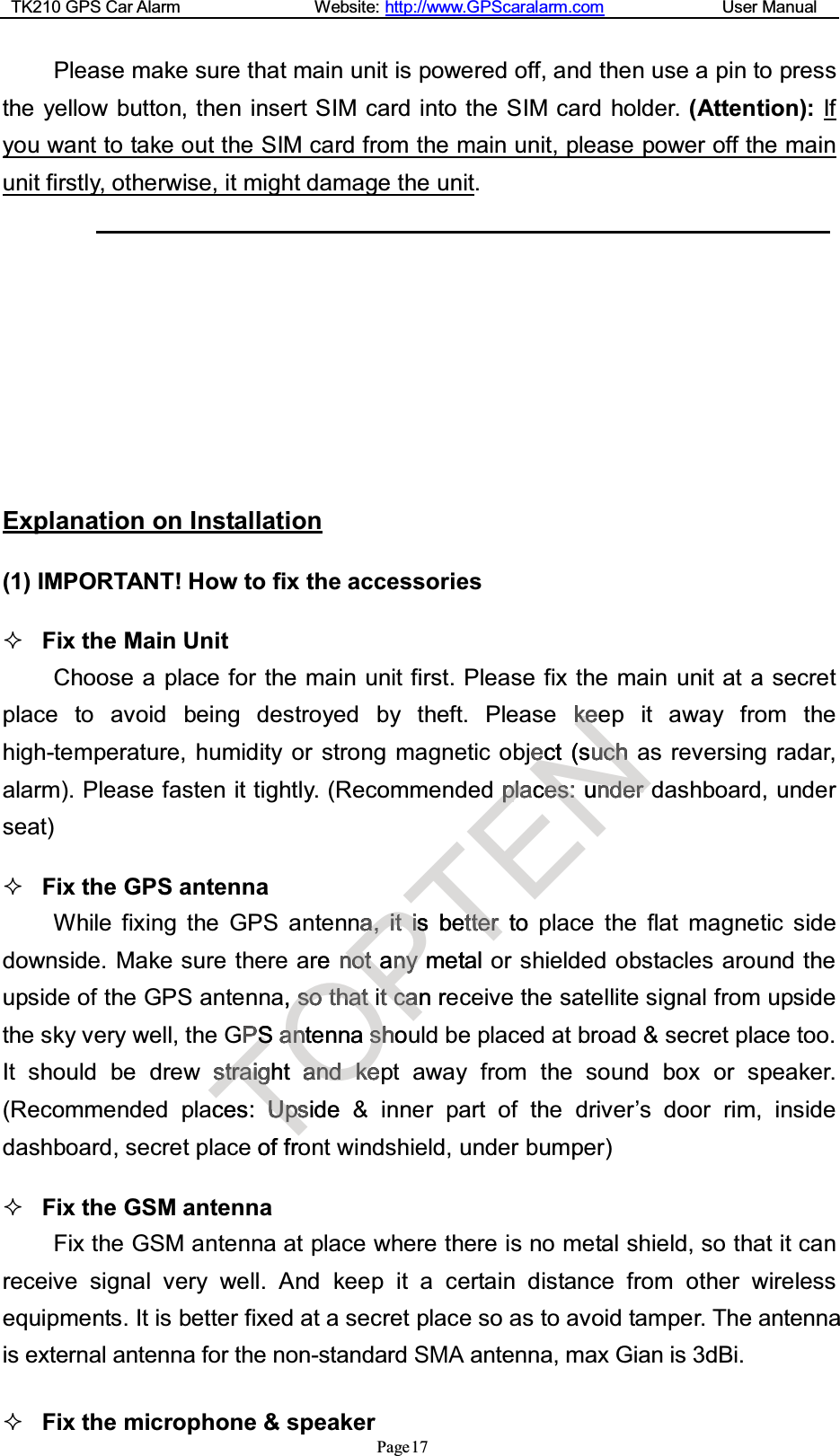 TK210 GPS Car Alarm Website: http://www.GPScaralarm.com User ManualPage17Please make sure that main unit is powered off, and then use a pin to pressthe yellow button, then insert SIM card into the SIM card holder. (Attention): Ifyou want to take out the SIM card from the main unit, please power off the mainunit firstly, otherwise, it might damage the unit.Explanation on Installation(1) IMPORTANT! How to fix the accessoriesFix the Main UnitChoose a place for the main unit first. Please fix the main unit at a secretplace to avoid being destroyed by theft. Please keep it away from thehigh-temperature, humidity or strong magnetic object (such as reversing radar,alarm). Please fasten it tightly. (Recommended places: under dashboard, underseat)Fix the GPS antennaWhile fixing the GPS antenna, it is better to place the flat magnetic sidedownside. Make sure there are not any metal or shielded obstacles around theupside of the GPS antenna, so that it can receive the satellite signal from upsidethe sky very well, the GPS antenna should be placed at broad &amp; secret place too.It should be drew straight and kept away from the sound box or speaker.(Recommended places: Upside &amp; inner part of the driver’s door rim, insidedashboard, secret place of front windshield, under bumper)Fix the GSM antennaFix the GSM antenna at place where there is no metal shield, so that it canreceive signal very well. And keep it a certain distance from other wirelessequipments. It is better fixed at a secret place so as to avoid tamper. The antennais external antenna for the non-standard SMA antenna, max Gian is 3dBi. Fix the microphone &amp; speakerTPSPSssttrraaiighgt aces: UUppssideof frOe, ssootthhaattS aanntenna sshhoaannddkkeePaa,,iittiissnnoottannyymetttccaan rTs betttteerrtotalENkkeeeect (suucchhppllaaceess::unndederr