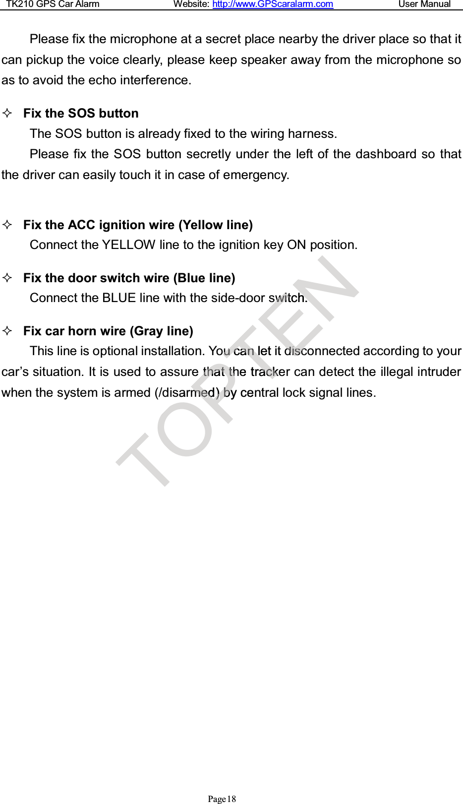 TK210 GPS Car Alarm Website: http://www.GPScaralarm.com User ManualPage18Please fix the microphone at a secret place nearby the driver place so that itcan pickup the voice clearly, please keep speaker away from the microphone soas to avoid the echo interference.Fix the SOS buttonThe SOS button is already fixed to the wiring harness.Please fix the SOS button secretly under the left of the dashboard so thatthedrivercaneasily touchitincaseofemergency.Fix the ACC ignition wire (Yellow line)Connect the YELLOW line to the ignition key ON position.Fix the door switch wire (Blue line)Connect the BLUE line with the side-door switch.Fix car horn wire (Gray line)This line is optional installation. You can let it disconnected according to yourcar’s situation. It is used to assure that the tracker can detect the illegal intruderwhen the system is armed (/disarmed) by central lock signal lines.TOarPtthhaatttthhmmeedd))bbyycenToouuccaannlletithetraacckkentENsswwiittchh.ddiiscsc