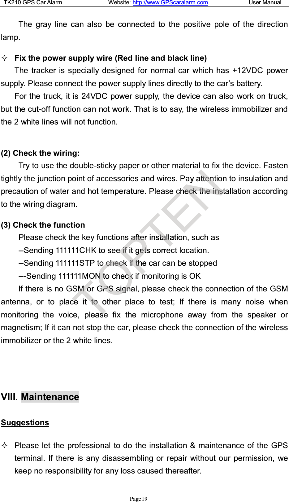 TK210 GPS Car Alarm Website: http://www.GPScaralarm.com User ManualPage19The gray line can also be connected to the positive pole of the directionlamp.Fix the power supply wire (Red line and black line)The tracker is specially designed for normal car which has +12VDC powersupply. Please connect the power supply lines directly to the car’s battery.For the truck, it is 24VDC power supply, the device can also work on truck,but the cut-off function can not work. That is to say, the wireless immobilizer andthe 2 white lines will not function.(2) Check the wiring:Try to use the double-sticky paper or other material to fix the device. Fastentightly the junction point of accessories and wires. Pay attention to insulation andprecaution of water and hot temperature. Please check the installation accordingto the wiring diagram.(3) Check the functionPlease check the key functions after installation, such as--Sending 111111CHK to see if it gets correct location.--Sending 111111STP to check if the car can be stopped---Sending 111111MON to check if monitoring is OKIf there is no GSM or GPS signal, please check the connection of the GSMantenna, or to place it to other place to test; If there is many noise whenmonitoring the voice, please fix the microphone away from the speaker ormagnetism; If it can not stop the car, please check the connection of the wirelessimmobilizer or the 2 white lines.VIII.MaintenanceSuggestionsPlease let the professional to do the installation &amp; maintenance of the GPSterminal. If there is any disassembling or repair without our permission, wekeep no responsibility for any loss caused thereafter.TMMoorGcceeitttooothepleasseeOcchheecckkONNt tochecckkifGGPSPSssiiggnnePaaffttffeeeeiiffitggeettssciif tf thhecammTerinsttaallllatioorreENayatttteenncchheecckktthheeiinnsstt