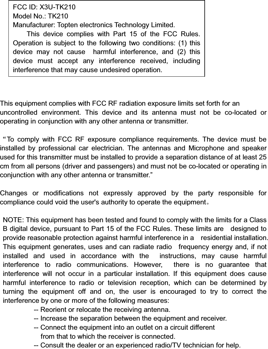 This equipment complies with FCC RF radiation exposure limits set forth for anuncontrolled environment. This device and its antenna must not be co-located oroperating in conjunction with any other antenna or transmitter.To comply with FCC RF exposure compliance requirements. The device must beinstalled by professional car electrician. The antennas and Microphone and speakerused for this transmitter must be installed to provide a separation distance of at least 25cm from all persons (driver and passengers) and must not be co-located or operating inconjunction with any other antenna or transmitter.”Changes or modifications not expressly approved by the party responsible forcompliance could void the user&apos;s authority to operate the equipmentNOTE: This equipment has been tested and found to comply with the limits for a ClassB digital device, pursuant to Part 15 of the FCC Rules. These limits are designed toprovide reasonable protection against harmful interference in a residential installation.This equipment generates, uses and can radiate radio frequency energy and, if notinstalled and used in accordance with the instructions, may cause harmfulinterference to radio communications. However, there is no guarantee thatinterference will not occur in a particular installation. If this equipment does causeharmful interference to radio or television reception, which can be determined byturning the equipment off and on, the user is encouraged to try to correct theinterference by one or more of the following measures:-- Reorient or relocate the receiving antenna.-- Increase the separation between the equipment and receiver.-- Connect the equipment into an outlet on a circuit differentfrom that to which the receiver is connected.-- Consult the dealer or an experienced radio/TV technician for help.FCC ID: X3U-TK210Model No.: TK210Manufacturer: Topten electronics Technology Limited.This device complies with Part 15 of the FCC Rules.Operation is subject to the following two conditions: (1) thisdevice may not cause harmful interference, and (2) thisdevice must accept any interference received, includinginterference that may cause undesired operation.