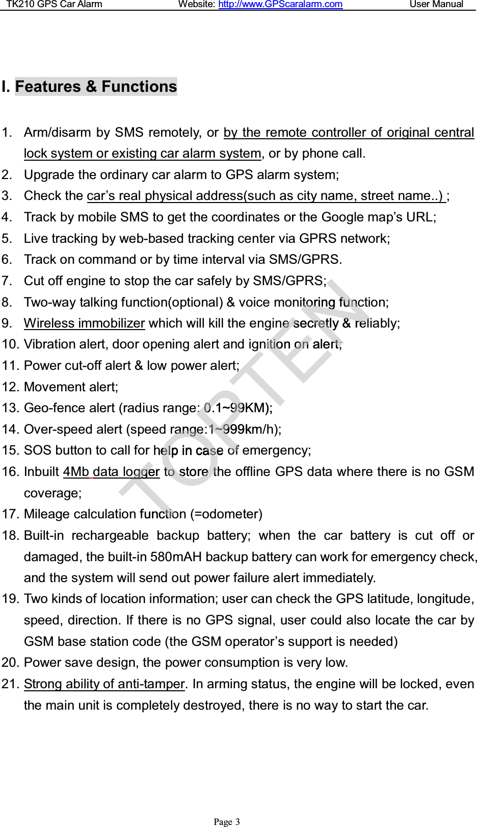 TK210 GPS Car Alarm Website: http://www.GPScaralarm.com User ManualPage 3I. Features &amp; Functions1. Arm/disarm by SMS remotely, or by the remote controller of original centrallock system or existing car alarm system, or by phone call.2. Upgrade the ordinary car alarm to GPS alarm system;3. Check the car’s real physical address(such as city name, street name..) ;4. Track by mobile SMS to get the coordinates or the Google map’s URL;5. Live tracking by web-based tracking center via GPRS network;6. Track on command or by time interval via SMS/GPRS.7. Cut off engine to stop the car safely by SMS/GPRS;8. Two-way talking function(optional) &amp; voice monitoring function;9. Wireless immobilizer which will kill the engine secretly &amp; reliably;10. Vibration alert, door opening alert and ignition on alert;11. Power cut-off alert &amp; low power alert;12. Movement alert;13. Geo-fence alert (radius range: 0.1~99KM);14. Over-speed alert (speed range:1~999km/h);15. SOS button to call for help in case of emergency;16. Inbuilt 4Mb data logger tostoretheofflineGPSdatawherethereisnoGSMcoverage;17. Mileage calculation function (=odometer)18. Built-in rechargeable backup battery; when the car battery is cut off ordamaged, the built-in 580mAH backup battery can work for emergency check,and the system will send out power failure alert immediately.19. Two kinds of location information; user can check the GPS latitude, longitude,speed, direction. If there is no GPS signal, user could also locate the car byGSM base station code (the GSM operator’s support is needed)20. Power save design, the power consumption is very low.21. Strong ability of anti-tamper.Inarmingstatus, theenginewillbelocked,eventhe main unit is completely destroyed, there is no way to start the car.TggggereTfunccttiiooOaannggeeheellpincaasseettoosstoreetthP::00.1~9999K11~~99999km/ooffTgg;;KM);EN;ttoorriinggffuunncceesseccrreettly&amp;&amp;rreellnniittiioonoonnalerrttrrr;;