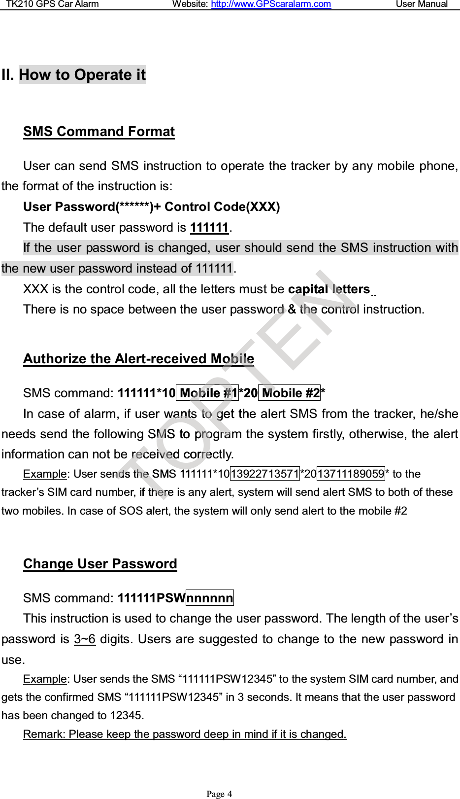 TK210 GPS Car Alarm Website: http://www.GPScaralarm.com User ManualPage 4II. How to Operate itSMS Command FormatUser can send SMS instruction to operate the tracker by any mobile phone,the format of the instruction is:User Password(******)+ Control Code(XXX)The default user password is 111111.If the user password is changed, user should send the SMS instruction withthe new user password instead of 111111.XXX is the control code, all the letters must be capital lettersThere is no space between the user password &amp; the control instruction.Authorize the Alert-received MobileSMS command: 111111*10 Mobile #1 *20 Mobile #2*In case of alarm, if user wants to get the alert SMS from the tracker, he/sheneeds send the following SMS to program the system firstly, otherwise, the alertinformation can not be received correctly.Example: User sends the SMS 111111*10 13922713571 *20 13711189059 * to thetracker’s SIM card number, if there is any alert, system will send alert SMS to both of thesetwo mobiles. In case of SOS alert, the system will only send alert to the mobile #2Change User PasswordSMS command: 111111PSWnnnnnnThis instruction is used to change the user password. The length of the user’spassword is 3~6 digits. Users are suggested to change to the new password inuse.Example: User sends the SMS “111111PSW12345” to the system SIM card number, andgets the conf irmed SMS “111111PSW12345” in 3 seconds. It means that the user passwordhas been changed to 12345.Remark: Please keep the password deep in mind if it is changed.TrreeccendndssttheheSMSer,ifthheerreealOwwaannttssSMMSStoOpprroogivvededcorrrreecS1111Pobobiile##11PPPPttooggettherraamTobobileileT*20MMooTTTTTTTTENappitalllleettrrdd&amp;tthheecoonnttrroo