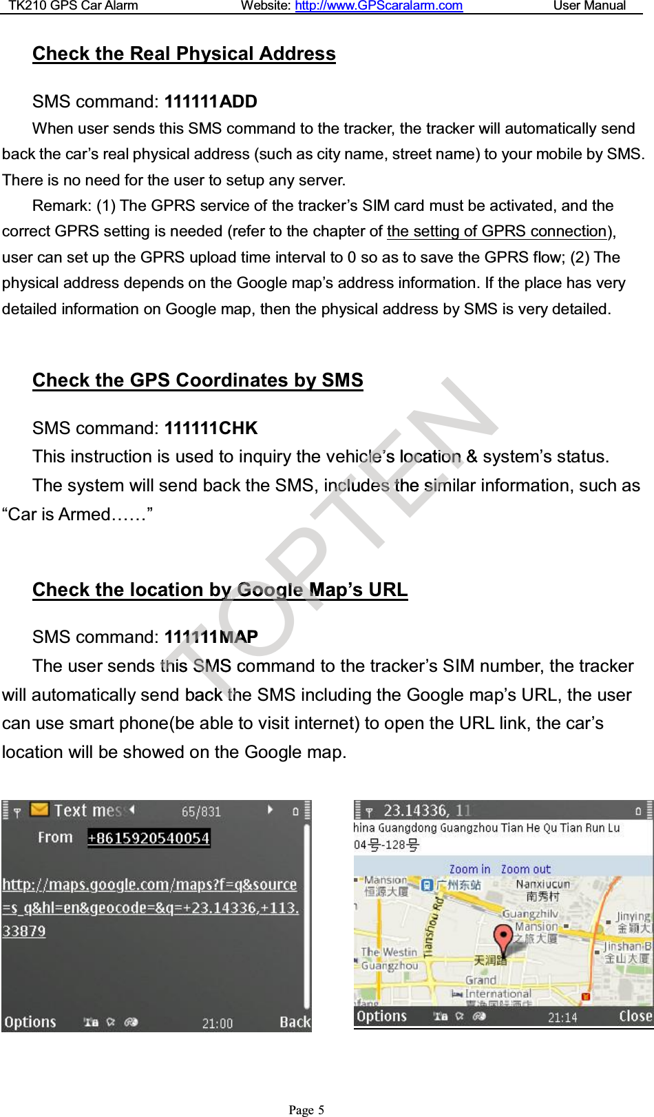 TK210 GPS Car Alarm Website: http://www.GPScaralarm.com User ManualPage 5Check the Real Physical AddressSMS command: 111111ADDWhen user sends this SMS command to the tracker, the tracker will automatically sendback the car’s real physical address (such as city name, street name) to your mobile by SMS.There is no need for the user to setup any server.Remark: (1) The GPRS service of the tracker’s SIM card must be activated, and thecorrect GPRS setting is needed (refer to the chapter of the setting of GPRS connection),user can set up the GPRS upload time interval to 0 so as to save the GPRS flow; (2) Thephysical address depends on the Google map’s address information. If the place has verydetailed information on Google map, then the physical address by SMS is very detailed.Check the GPS Coordinates by SMSSMS command: 111111CHKThis instruction is used to inquiry the vehicle’s location &amp; system’s status.The system will send back the SMS, includes the similar information, such as“Car is Armed……”Check the location by Google Map’s URLSMS command: 111111MAPThe user sends this SMS command to the tracker’s SIM number, the trackerwill automatically send back the SMS including the Google map’s URL, the usercan use smart phone(be able to visit internet) to open the URL link, the car’slocation will be showed on the Google map.T1111111MtthhiisSSMMScobackktthhOyyGGyyooOooggOMMAAPomPllee M MapPTnncclluudENcclele’’slooccatiioonn&amp;eesstthhessiimm