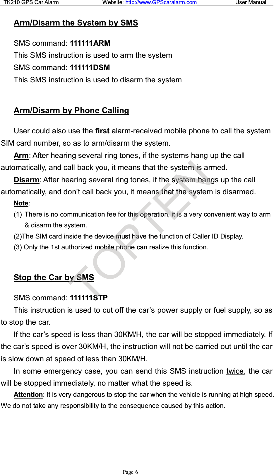 TK210 GPS Car Alarm Website: http://www.GPScaralarm.com User ManualPage 6Arm/Disarm the System by SMSSMS command: 111111ARMThis SMS instruction is used to arm the systemSMS command: 111111DSMThis SMS instruction is used to disarm the systemArm/Disarm by Phone CallingUser could also use the first alarm-received mobile phone to call the systemSIM card number, so as to arm/disarm the system.Arm: After hearing several ring tones, if the systems hang up the callautomatically, and call back you, it means that the system is armed.Disarm: After hearing several ring tones, if the system hangs up the callautomatically, and don’t call back you, it means that the system is disarmed.Note:(1) There is no communication fee for this operation, it is a very convenient way to arm&amp; disarm the system.(2)The SIM card inside the device must have the function of Caller ID Display.(3) Only the 1st authorized mobile phone can realize this function.Stop the Car by SMSSMS command: 111111STPThis instruction is used to cut off the car’s power supply or fuel supply, so asto stop the car.If the car’s speed is less than 30KM/H, the car will be stopped immediately. Ifthe car’s speed is over 30KM/H, the instruction will not be carried out until the caris slow down at speed of less than 30KM/H.In some emergency case, you can send this SMS instruction twice, the carwill be stopped immediately, no matter what the speed is.Attention: It is very dangerous to stop the car when the vehicle is running at high speed.We do not take any responsibility to the consequence caused by this action.TyySSMSMT111SSTTOobobilileeppPeemmusthahavehhoonencanTiissooppeeratiotheffENstemmiisseessysystteemmhhaannggss t thhattthheessyystenniittiiss