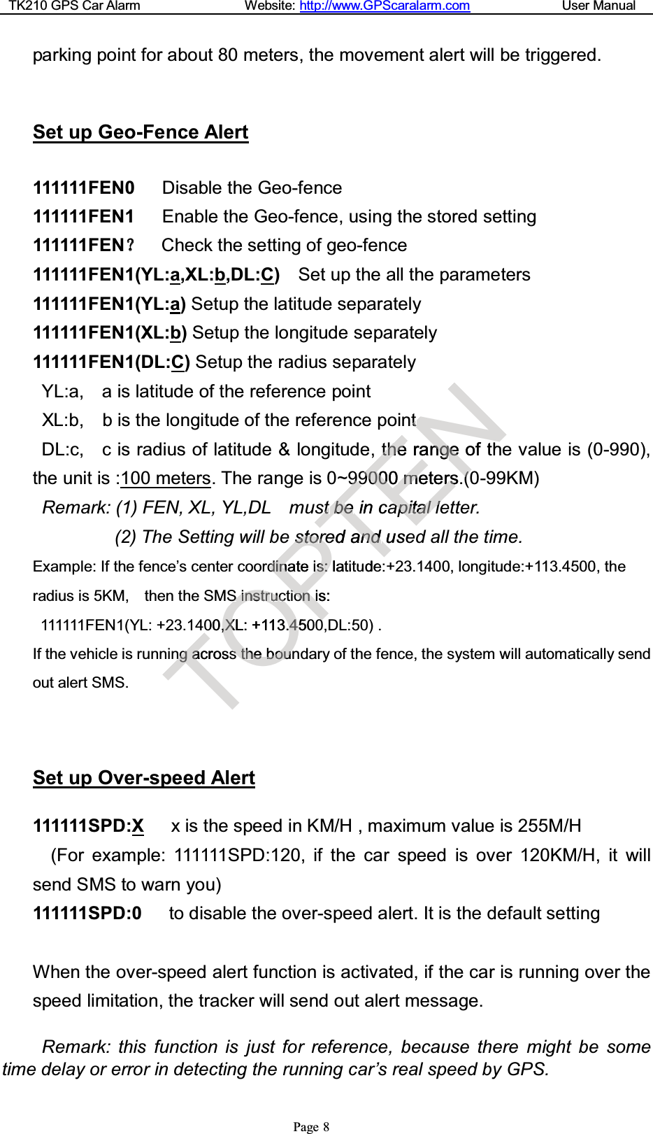 TK210 GPS Car Alarm Website: http://www.GPScaralarm.com User ManualPage 8parking point for about 80 meters, the movement alert will be triggered.Set up Geo-Fence Alert111111FEN0 Disable the Geo-fence111111FEN1 Enable the Geo-fence, using the stored setting111111FENCheck the setting of geo-fence111111FEN1(YL:a,XL:b,DL:C)Set up the all the parameters111111FEN1(YL:a)Setup the latitude separately111111FEN1(XL:b)Setup the longitude separately111111FEN1(DL:C)Setup the radius separatelyYL:a, a is latitude of the reference pointXL:b, b is the longitude of the reference pointDL:c, c is radius of latitude &amp; longitude, the range of the value is (0-990),the unit is :100 meters. The range is 0~99000 meters.(0-99KM)Remark: (1) FEN, XL, YL,DL must be in capital letter.(2) The Setting will be stored and used all the time.Example: If the fence’s center coordinate is: latitude:+23.1400, longitude:+113.4500, theradius is 5KM, then the SMS instruction is:111111FEN1(YL: +23.1400,XL: +113.4500,DL:50) .If the vehicle is running across the boundary of the fence, the system will automatically sendout alert SMS.Set up Over-speed Alert111111SPD:X x is the speed in KM/H , maximum value is 255M/H(For example: 111111SPD:120, if the car speed is over 120KM/H, it willsend SMS to warn you)111111SPD:0 to disable the over-speed alert. It is the default settingWhen the over-speed alert function is activated, if the car is running over thespeed limitation, the tracker will send out alert message.Remark: this function is just for reference, because there might be sometime delay or error in detecting the running car’s real speed by GPS.TnnggaacrossOSSiinnssttrruucc00,,XXL:+113.44505sstthheebbouounPssttootttrrddiinnateiiss::latitiioonniis:00T9999ssttbbeeinicarerdandandusetudeENnttttheherannggeeofth90009000mmeterrss((00aappiittiiiaatttllll