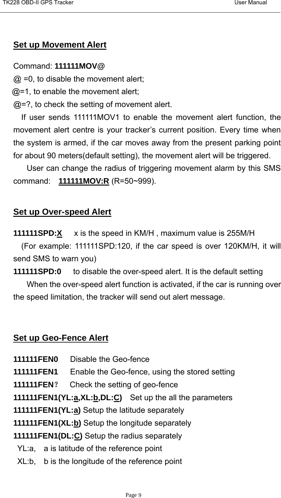 TK228 OBD-II GPS Tracker User ManualPage 9Set up Movement AlertCommand: 111111MOV@@ =0, to disable the movement alert;@=1, to enable the movement alert;@=?, to check the setting of movement alert.If user sends 111111MOV1 to enable the movement alert function, themovement alert centre is your tracker’s current position. Every time whenthe system is armed, if the car moves away from the present parking pointfor about 90 meters(default setting), the movement alert will be triggered.User can change the radius of triggering movement alarm by this SMScommand: 111111MOV:R (R=50~999).Set up Over-speed Alert111111SPD:X x is the speed in KM/H , maximum value is 255M/H(For example: 111111SPD:120, if the car speed is over 120KM/H, it willsend SMS to warn you)111111SPD:0 to disable the over-speed alert. It is the default settingWhen the over-speed alert function is activated, if the car is running overthe speed limitation, the tracker will send out alert message.Set up Geo-Fence Alert111111FEN0 Disable the Geo-fence111111FEN1 Enable the Geo-fence, using the stored setting111111FEN？Check the setting of geo-fence111111FEN1(YL:a,XL:b,DL:C)Set up the all the parameters111111FEN1(YL:a)Setup the latitude separately111111FEN1(XL:b)Setup the longitude separately111111FEN1(DL:C)Setup the radius separatelyYL:a, a is latitude of the reference pointXL:b, b is the longitude of the reference point