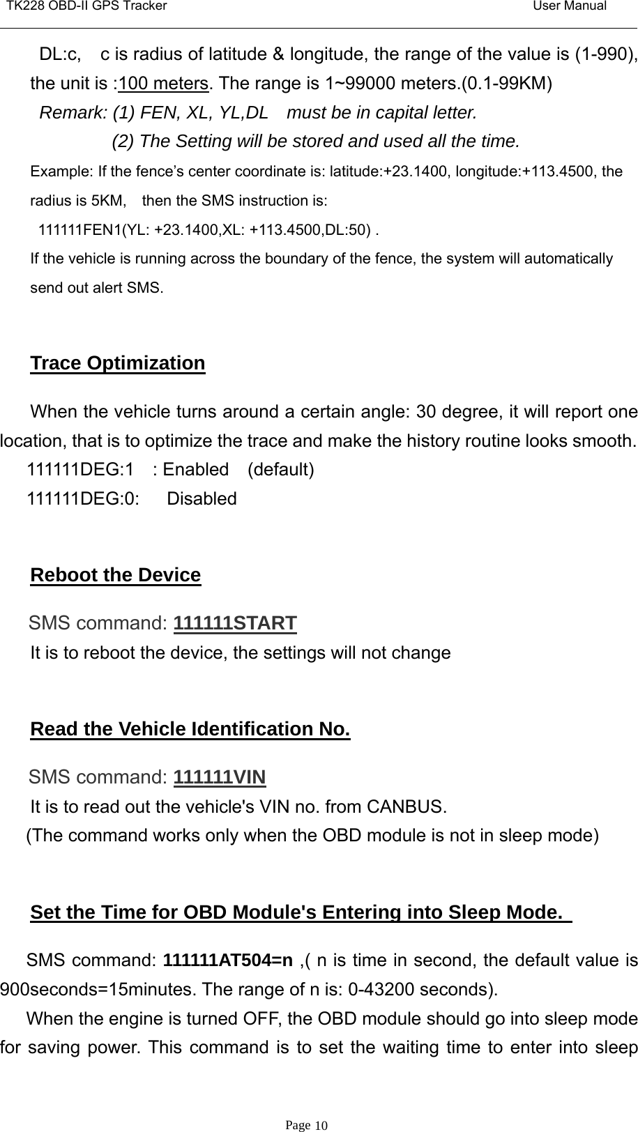 TK228 OBD-II GPS Tracker User ManualPage 10DL:c, c is radius of latitude &amp; longitude, the range of the value is (1-990),the unit is :100 meters. The range is 1~99000 meters.(0.1-99KM)Remark: (1) FEN, XL, YL,DL must be in capital letter.(2) The Setting will be stored and used all the time.Example: If the fence’s center coordinate is: latitude:+23.1400, longitude:+113.4500, theradius is 5KM, then the SMS instruction is:111111FEN1(YL: +23.1400,XL: +113.4500,DL:50) .If the vehicle is running across the boundary of the fence, the system will automaticallysend out alert SMS.Trace OptimizationWhen the vehicle turns around a certain angle: 30 degree, it will report onelocation, that is to optimize the trace and make the history routine looks smooth.111111DEG:1 : Enabled (default)111111DEG:0: DisabledReboot the DeviceSMS command: 111111STARTIt is to reboot the device, the settings will not changeRead the Vehicle Identification No.SMS command: 111111VINIt is to read out the vehicle&apos;s VIN no. from CANBUS.(The command works only when the OBD module is not in sleep mode)Set the Time for OBD Module&apos;s Entering into Sleep Mode.SMS command: 111111AT504=n ,(nistimeinsecond,thedefaultvalueis900seconds=15minutes. The range of n is: 0-43200 seconds).When the engine is turned OFF, the OBD module should go into sleep modefor saving power. This command is to set the waiting time to enter into sleep