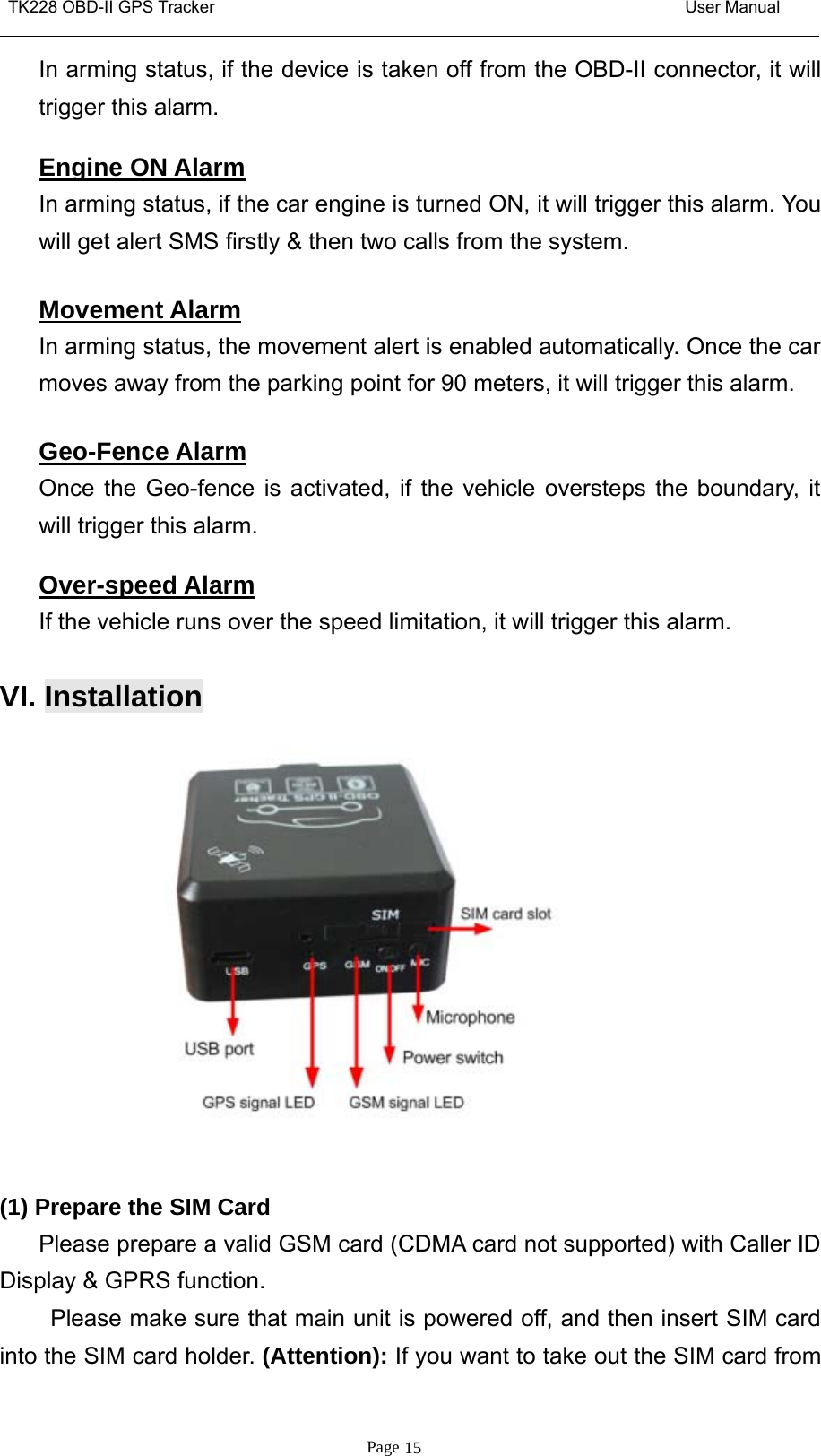 TK228 OBD-II GPS Tracker User ManualPage 15In arming status, if the device is taken off from the OBD-II connector, it willtrigger this alarm.Engine ON AlarmIn arming status, if the car engine is turned ON, it will trigger this alarm. Youwill get alert SMS firstly &amp; then two calls from the system.Movement AlarmIn arming status, the movement alert is enabled automatically. Once the carmoves away from the parking point for 90 meters, it will trigger this alarm.Geo-Fence AlarmOnce the Geo-fence is activated, if the vehicle oversteps the boundary, itwill trigger this alarm.Over-speed AlarmIf the vehicle runs over the speed limitation, it will trigger this alarm.VI. Installation(1) Prepare the SIM CardPlease prepare a valid GSM card (CDMA card not supported) with Caller IDDisplay &amp; GPRS function.Please make sure that main unit is powered off, and then insert SIM cardinto the SIM card holder. (Attention): If you want to take out the SIM card from