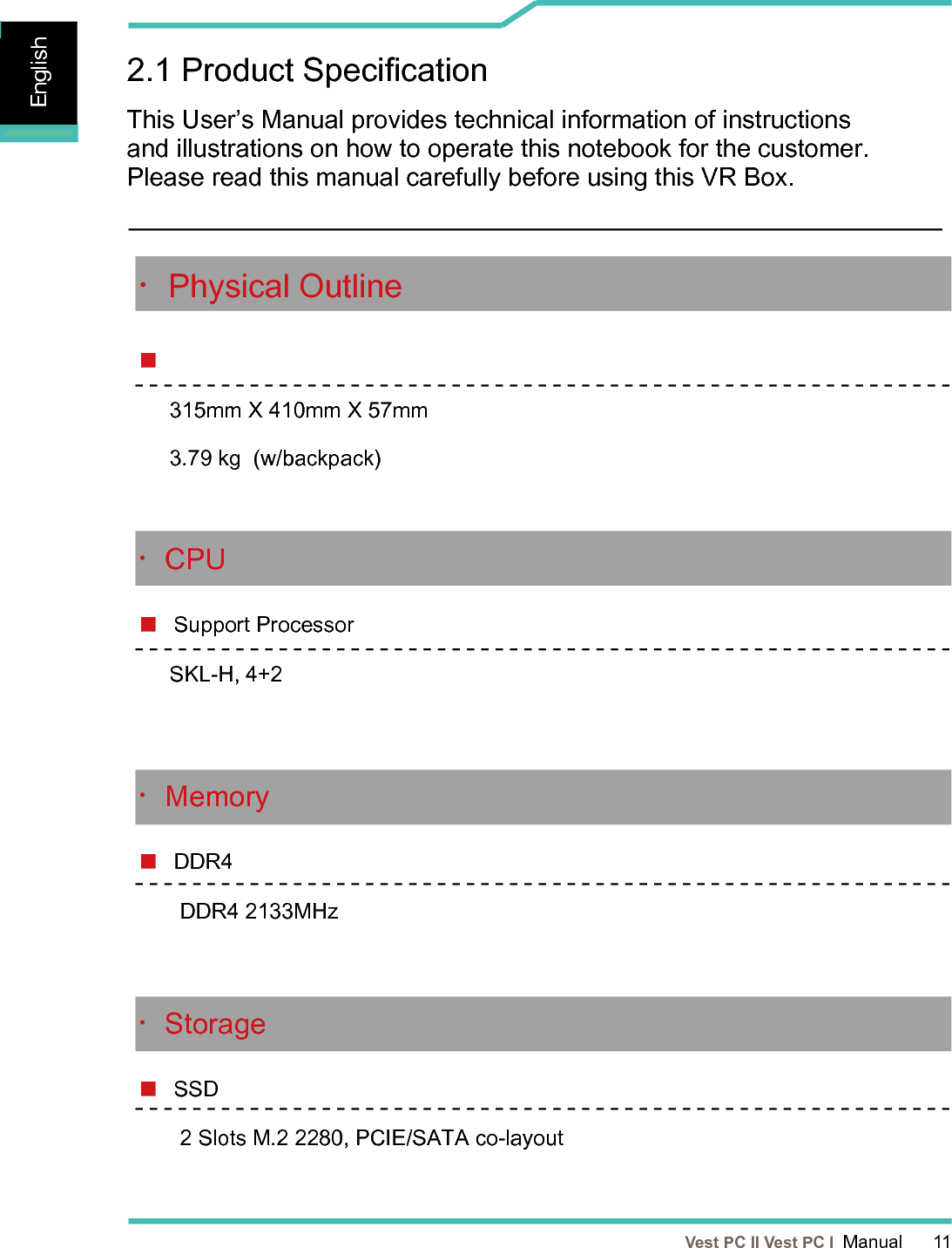   Vest PC II Vest PC I  Manual      11EnglishEnglishEnglish2.1 Product SpecicationThis User’s Manual provides technical information of instructions and illustrations on how to operate this notebook for the customer. Please read this manual carefully before using this VR Box.・CPU Support ProcessorSKL-H, 4+2・Memory  DDR4DDR4 2133MHz・Storage SSD 2 Slots M.2 2280, PCIE/SATA co-layout・Physical Outline 315mm X 410mm X 57mm3.79 kg  (w/backpack)