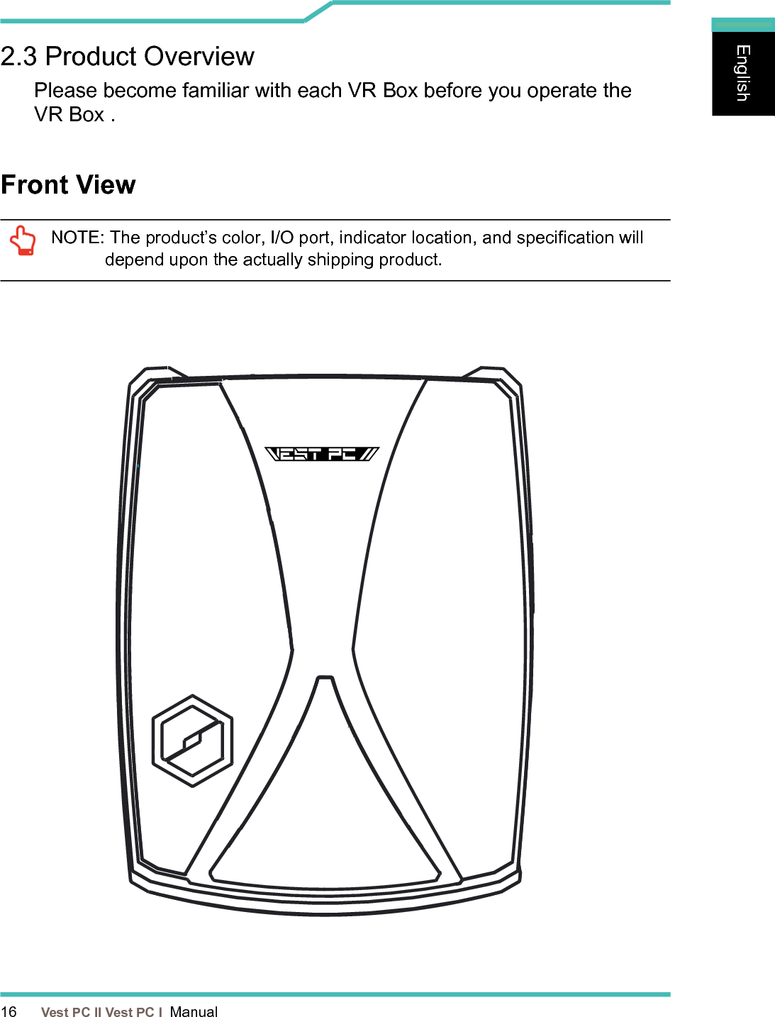 16      Vest PC II Vest PC I  ManualEnglishEnglishEnglishFront View 2.3 Product Overview Please become familiar with each VR Box before you operate the  VR Box .NOTE:  The product’s color, I/O port, indicator location, and specication will depend upon the actually shipping product.