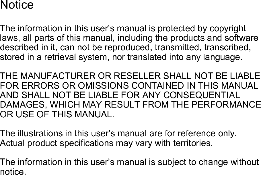 The information in this user’s manual is protected by copyright laws, all parts of this manual, including the products and software described in it, can not be reproduced, transmitted, transcribed, stored in a retrieval system, nor translated into any language.  THE MANUFACTURER OR RESELLER SHALL NOT BE LIABLE FOR ERRORS OR OMISSIONS CONTAINED IN THIS MANUAL AND SHALL NOT BE LIABLE FOR ANY CONSEQUENTIAL DAMAGES, WHICH MAY RESULT FROM THE PERFORMANCE OR USE OF THIS MANUAL.  The illustrations in this user’s manual are for reference only. Actual product specications may vary with territories.  The information in this user’s manual is subject to change without notice.Notice