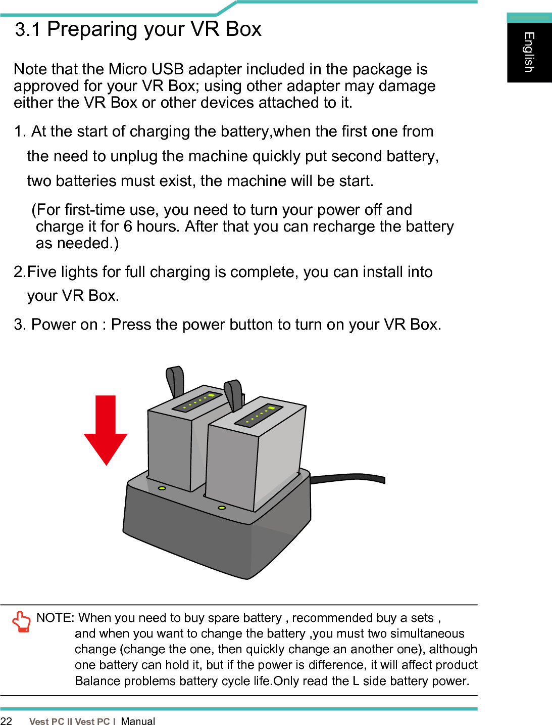 22      Vest PC II Vest PC I  ManualEnglishEnglishEnglish3.1 Preparing your VR BoxNote that the Micro USB adapter included in the package is approved for your VR Box; using other adapter may damage either the VR Box or other devices attached to it. 1. At the start of charging the battery,when the rst one from        the need to unplug the machine quickly put second battery,    two batteries must exist, the machine will be start.     (For rst-time use, you need to turn your power o and       charge it for 6 hours. After that you can recharge the battery       as needed.) 2.Five lights for full charging is complete, you can install into      your VR Box.3. Power on : Press the power button to turn on your VR Box.NOTE:  When you need to buy spare battery , recommended buy a sets , and when you want to change the battery ,you must two simultaneous change (change the one, then quickly change an another one), although one battery can hold it, but if the power is dierence, it will aect product Balance problems battery cycle life. Only read the L side battery power.