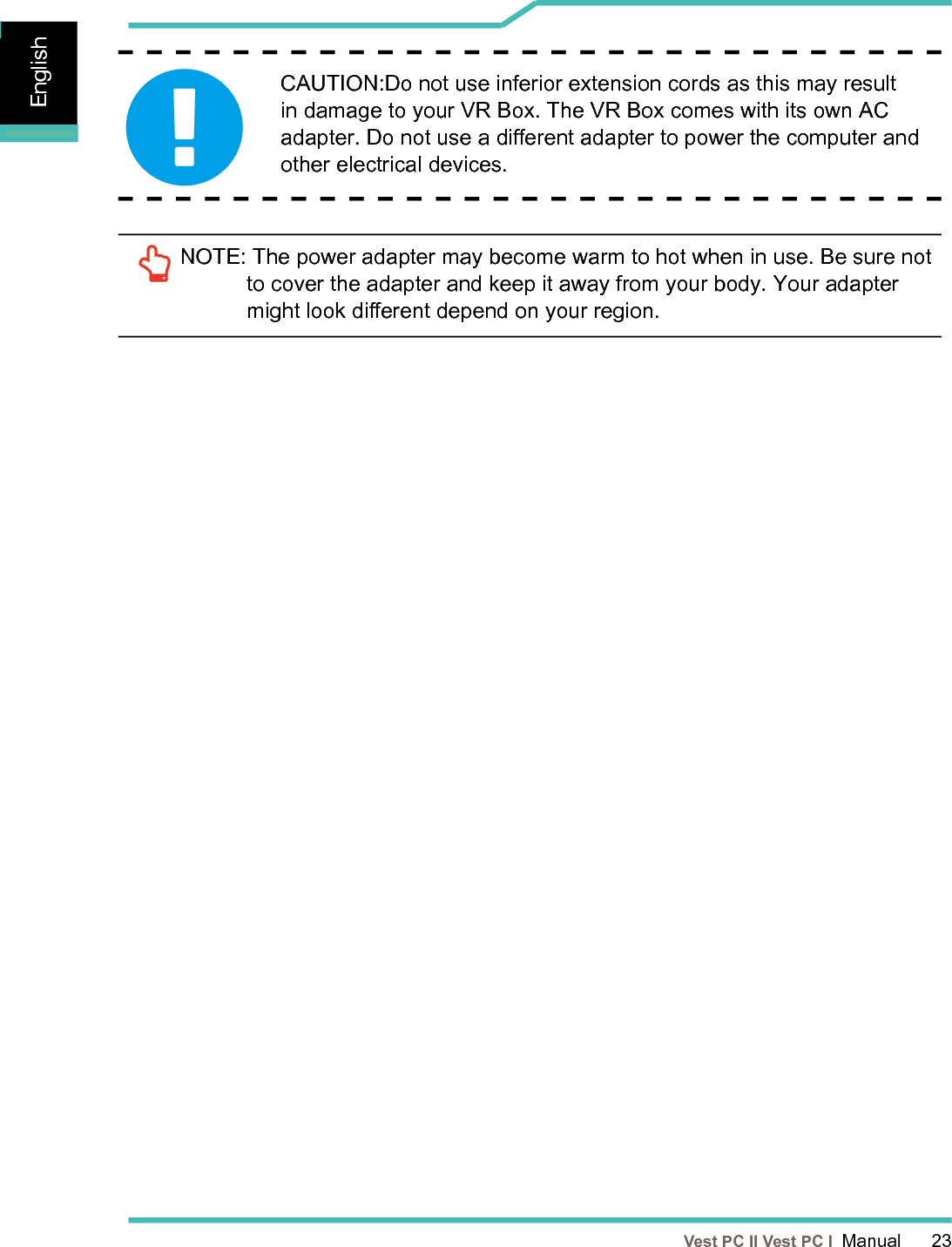   Vest PC II Vest PC I  Manual      23EnglishEnglishEnglishNOTE:  The power adapter may become warm to hot when in use. Be sure not to cover the adapter and keep it away from your body. Your adapter might look dierent depend on your region.CAUTION:Do not use inferior extension cords as this may result in damage to your VR Box. The VR Box comes with its own AC adapter. Do not use a dierent adapter to power the computer and  other electrical devices.