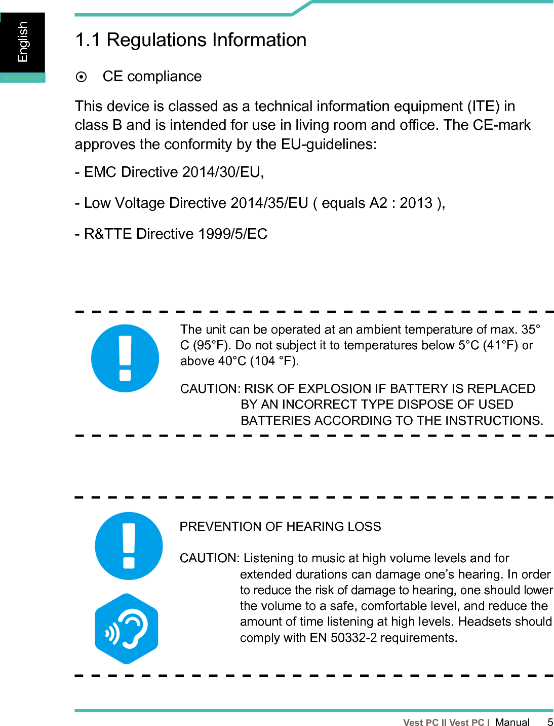   Vest PC II Vest PC I  Manual      5EnglishEnglishEnglish1.1 Regulations Information¤ CE complianceThis device is classed as a technical information equipment (ITE) in class B and is intended for use in living room and oce. The CE-mark approves the conformity by the EU-guidelines:- EMC Directive 2014/30/EU,- Low Voltage Directive 2014/35/EU ( equals A2 : 2013 ),- R&amp;TTE Directive 1999/5/EC The unit can be operated at an ambient temperature of max. 35°C (95°F). Do not subject it to temperatures below 5°C (41°F) or above 40°C (104 °F). CAUTION:  RISK OF EXPLOSION IF BATTERY IS REPLACED BY AN INCORRECT TYPE DISPOSE OF USED BATTERIES ACCORDING TO THE INSTRUCTIONS. PREVENTION OF HEARING LOSS   CAUTION:  Listening to music at high volume levels and for extended durations can damage one’s hearing. In order to reduce the risk of damage to hearing, one should lower the volume to a safe, comfortable level, and reduce the amount of time listening at high levels. Headsets should comply with EN 50332-2 requirements.