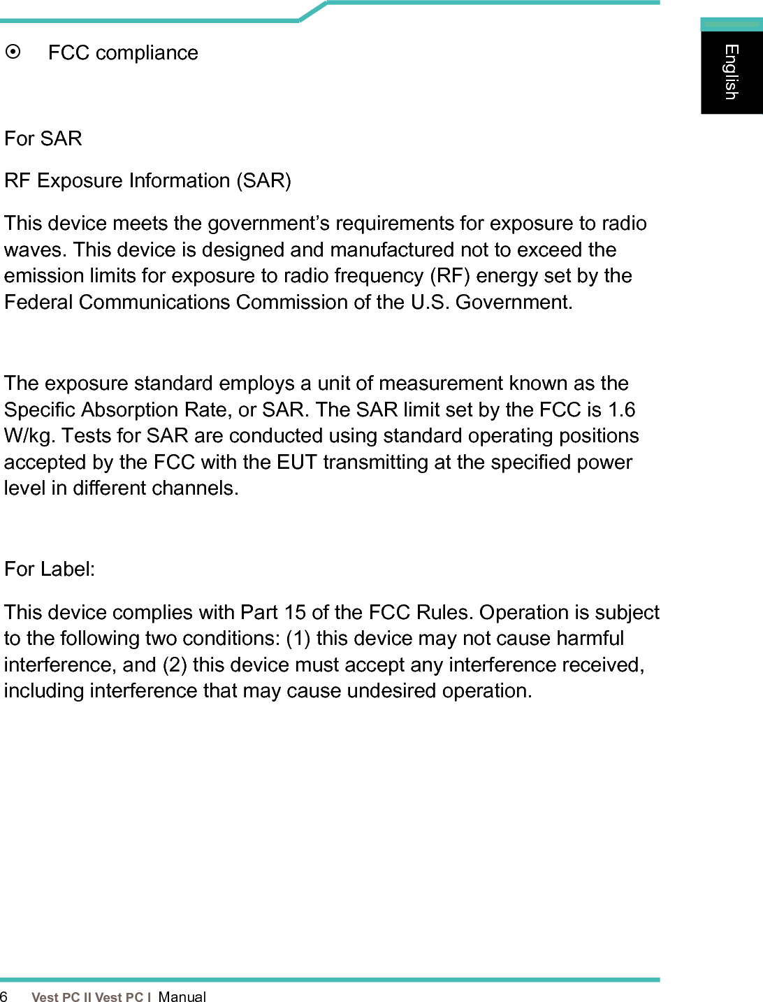 6      Vest PC II Vest PC I  ManualEnglishEnglishEnglish¤  FCC complianceFor SARRF Exposure Information (SAR)This device meets the government’s requirements for exposure to radio waves. This device is designed and manufactured not to exceed the emission limits for exposure to radio frequency (RF) energy set by the Federal Communications Commission of the U.S. Government.The exposure standard employs a unit of measurement known as the Specic Absorption Rate, or SAR. The SAR limit set by the FCC is 1.6 W/kg. Tests for SAR are conducted using standard operating positions accepted by the FCC with the EUT transmitting at the specied power level in dierent channels.For Label:This device complies with Part 15 of the FCC Rules. Operation is subject to the following two conditions: (1) this device may not cause harmful interference, and (2) this device must accept any interference received, including interference that may cause undesired operation.