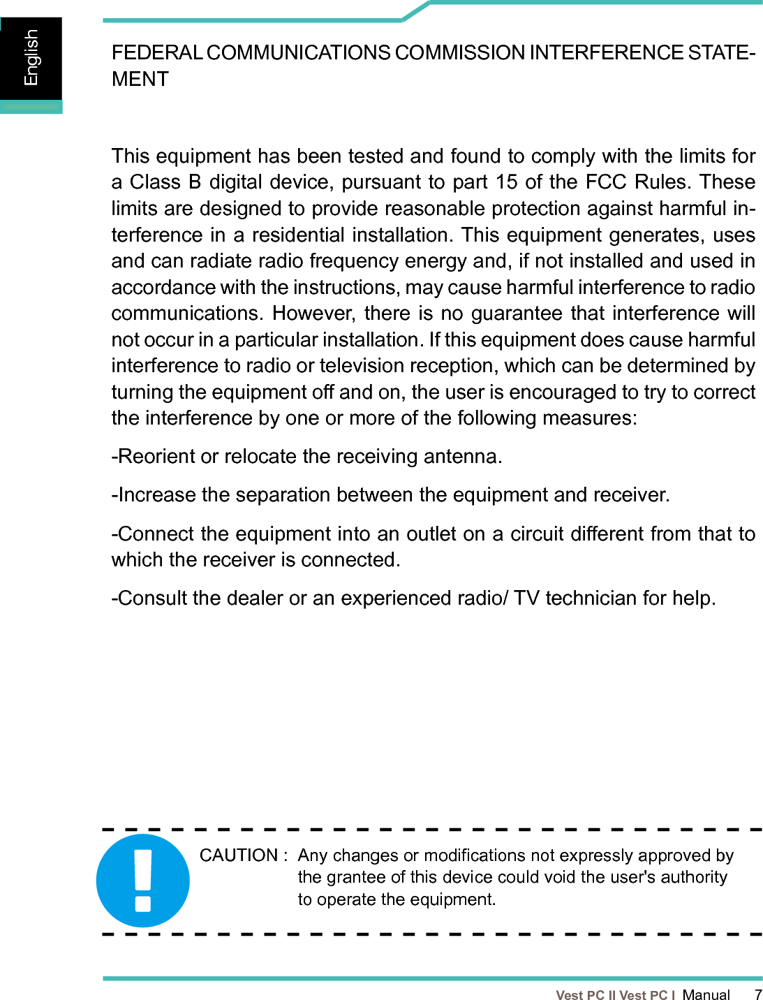   Vest PC II Vest PC I  Manual      7EnglishEnglishEnglishFEDERAL COMMUNICATIONS COMMISSION INTERFERENCE STATE-MENT This equipment has been tested and found to comply with the limits for a Class B digital device, pursuant to part 15 of the FCC Rules. These limits are designed to provide reasonable protection against harmful in-terference in a residential installation. This equipment generates, uses and can radiate radio frequency energy and, if not installed and used in accordance with the instructions, may cause harmful interference to radio communications. However, there is no guarantee that interference will not occur in a particular installation. If this equipment does cause harmful interference to radio or television reception, which can be determined by turning the equipment o and on, the user is encouraged to try to correct the interference by one or more of the following measures:-Reorient or relocate the receiving antenna.-Increase the separation between the equipment and receiver.-Connect the equipment into an outlet on a circuit dierent from that to which the receiver is connected.-Consult the dealer or an experienced radio/ TV technician for help.CAUTION :   Any changes or modications not expressly approved by the grantee of this device could void the user&apos;s authority to operate the equipment.
