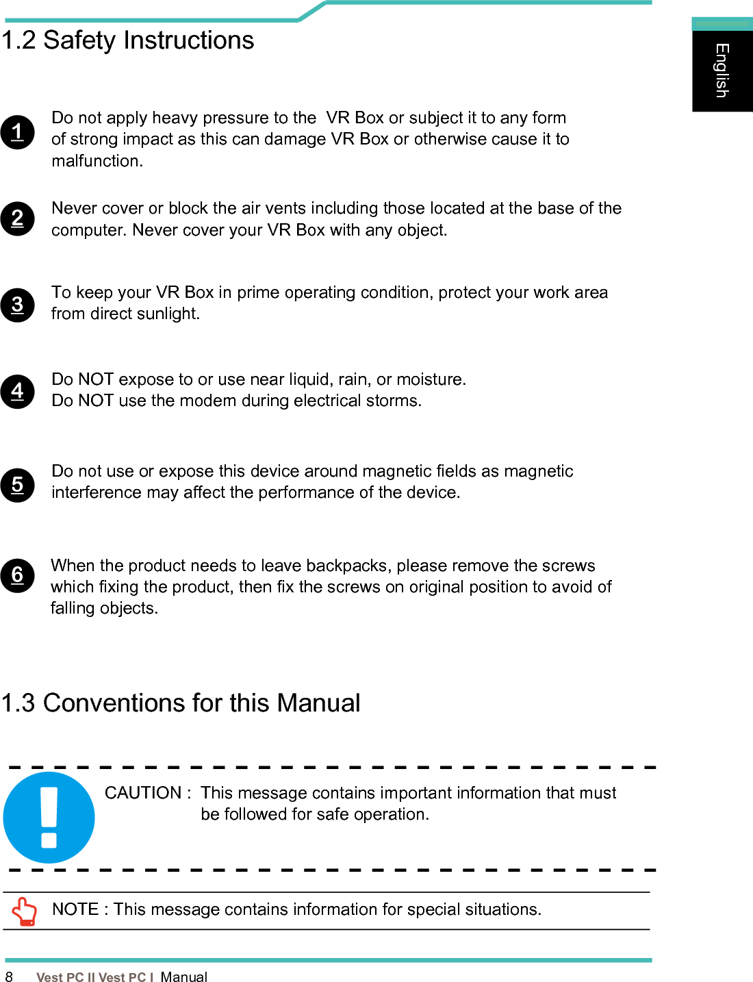 8      Vest PC II Vest PC I  ManualEnglishEnglishEnglish1.2 Safety InstructionsDo not apply heavy pressure to the  VR Box or subject it to any form of strong impact as this can damage VR Box or otherwise cause it to malfunction.To keep your VR Box in prime operating condition, protect your work area from direct sunlight.Never cover or block the air vents including those located at the base of the computer. Never cover your VR Box with any object.Do NOT expose to or use near liquid, rain, or moisture. Do NOT use the modem during electrical storms.Do not use or expose this device around magnetic elds as magnetic interference may aect the performance of the device.When the product needs to leave backpacks, please remove the screws which xing the product, then x the screws on original position to avoid of falling objects.1234561.3 Conventions for this ManualCAUTION :   This message contains important information that must be followed for safe operation.  NOTE : This message contains information for special situations.
