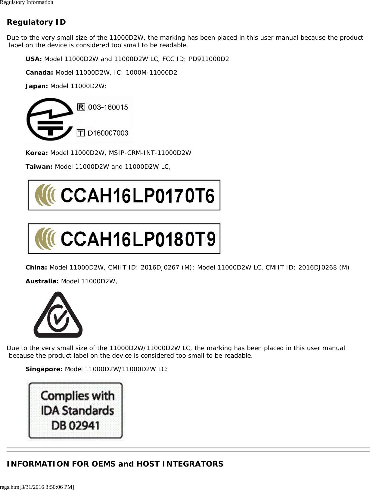 Regulatory Informationregs.htm[3/31/2016 3:50:06 PM]Regulatory IDDue to the very small size of the 11000D2W, the marking has been placed in this user manual because the product label on the device is considered too small to be readable.USA: Model 11000D2W and 11000D2W LC, FCC ID: PD911000D2Canada: Model 11000D2W, IC: 1000M-11000D2Japan: Model 11000D2W:Korea: Model 11000D2W, MSIP-CRM-INT-11000D2WTaiwan: Model 11000D2W and 11000D2W LC,China: Model 11000D2W, CMIIT ID: 2016DJ0267 (M); Model 11000D2W LC, CMIIT ID: 2016DJ0268 (M)Australia: Model 11000D2W,Due to the very small size of the 11000D2W/11000D2W LC, the marking has been placed in this user manual because the product label on the device is considered too small to be readable.Singapore: Model 11000D2W/11000D2W LC:INFORMATION FOR OEMS and HOST INTEGRATORS