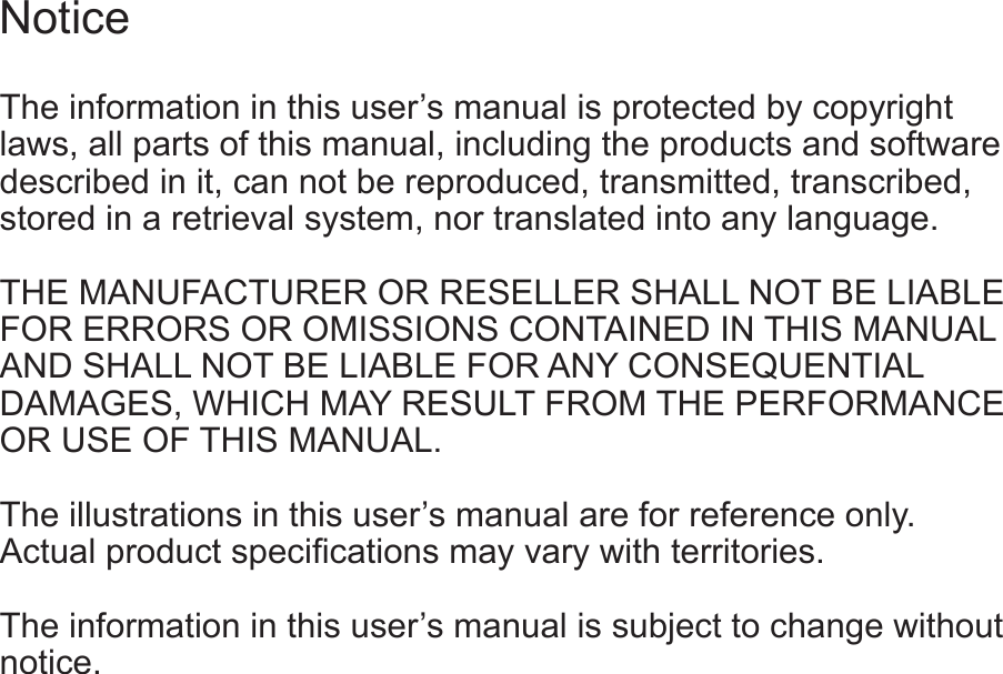 The information in this user’s manual is protected by copyright laws, all parts of this manual, including the products and software described in it, can not be reproduced, transmitted, transcribed, stored in a retrieval system, nor translated into any language.  THE MANUFACTURER OR RESELLER SHALL NOT BE LIABLE FOR ERRORS OR OMISSIONS CONTAINED IN THIS MANUAL AND SHALL NOT BE LIABLE FOR ANY CONSEQUENTIAL DAMAGES, WHICH MAY RESULT FROM THE PERFORMANCE OR USE OF THIS MANUAL.  The illustrations in this user’s manual are for reference only.   The information in this user’s manual is subject to change without notice.Notice