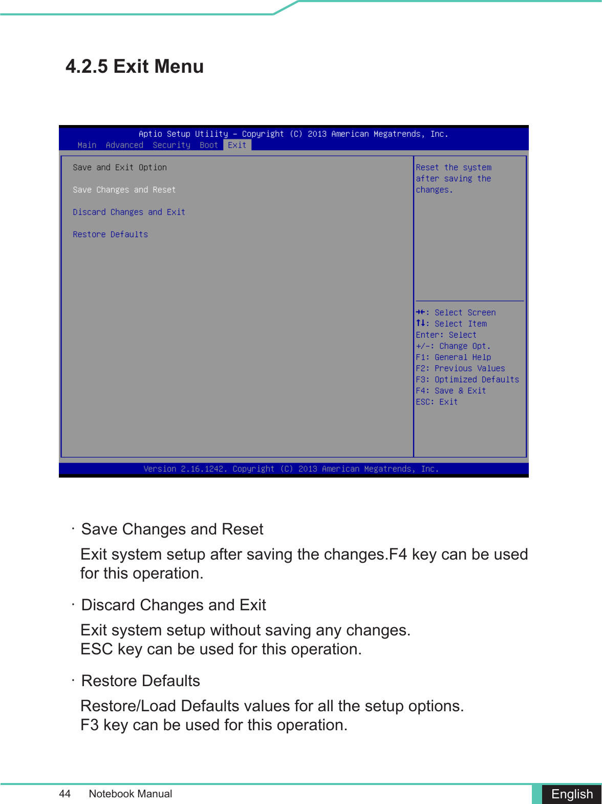 44      Notebook Manual English4.2.5 Exit Menu・Save Changes and ResetExit system setup after saving the changes.F4 key can be used for this operation.・Discard Changes and ExitExit system setup without saving any changes. ESC key can be used for this operation.・Restore DefaultsRestore/Load Defaults values for all the setup options. F3 key can be used for this operation.