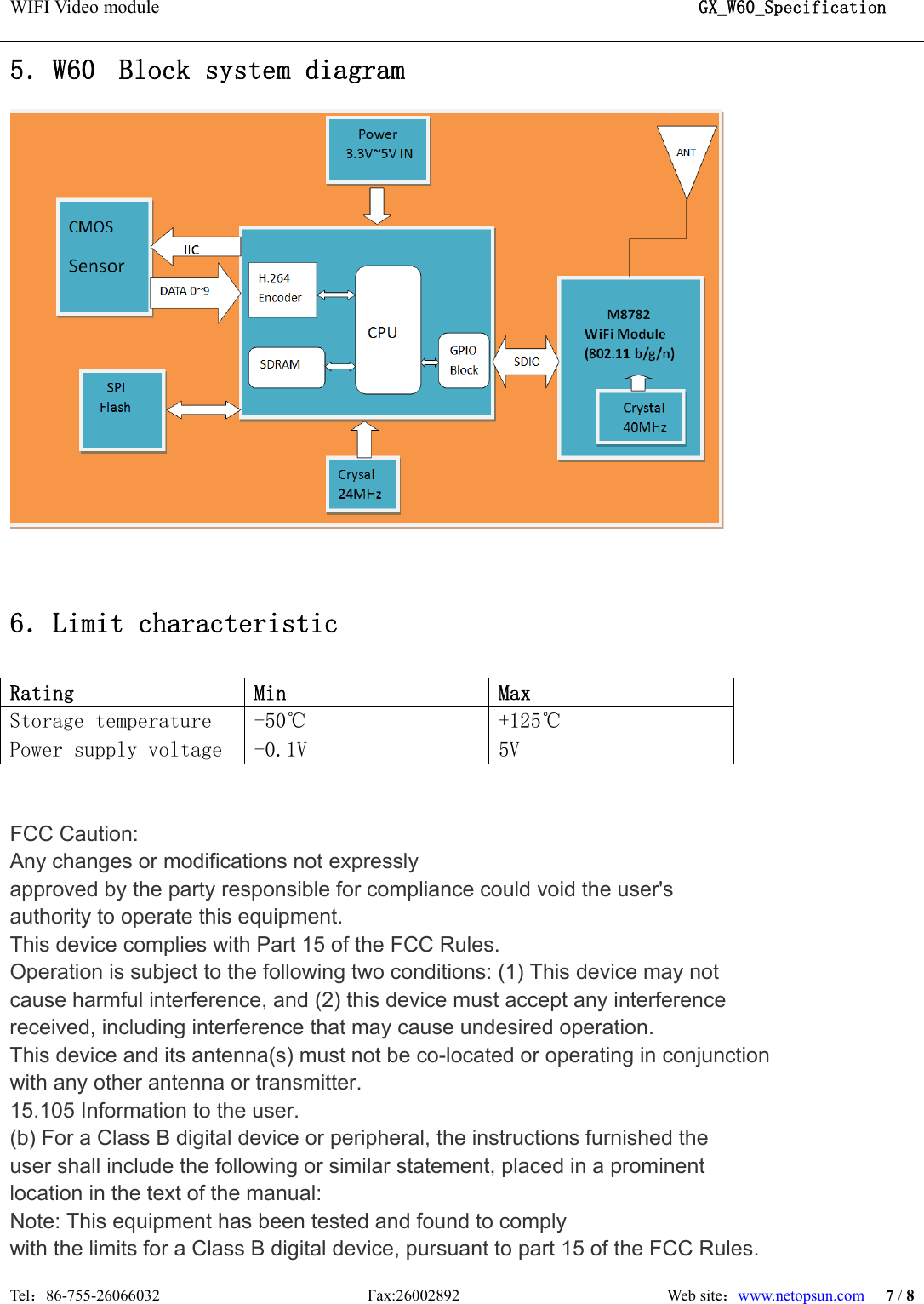 WIFI Video module                                                          GX_W60_Specification  Tel：86-755-26066032                          Fax:26002892                          Web site：www.netopsun.com 7 / 8  5．W60  Block system diagram   6．Limit characteristic  Rating  Min  Max  Storage temperature  -50℃  +125℃ Power supply voltage  -0.1V  5V    FCC Caution:   Any changes or modifications not expressly approved by the party responsible for compliance could void the user&apos;s authority to operate this equipment. This device complies with Part 15 of the FCC Rules. Operation is subject to the following two conditions: (1) This device may not cause harmful interference, and (2) this device must accept any interference received, including interference that may cause undesired operation. This device and its antenna(s) must not be co-located or operating in conjunction with any other antenna or transmitter. 15.105 Information to the user. (b) For a Class B digital device or peripheral, the instructions furnished the user shall include the following or similar statement, placed in a prominent location in the text of the manual: Note: This equipment has been tested and found to comply with the limits for a Class B digital device, pursuant to part 15 of the FCC Rules. 