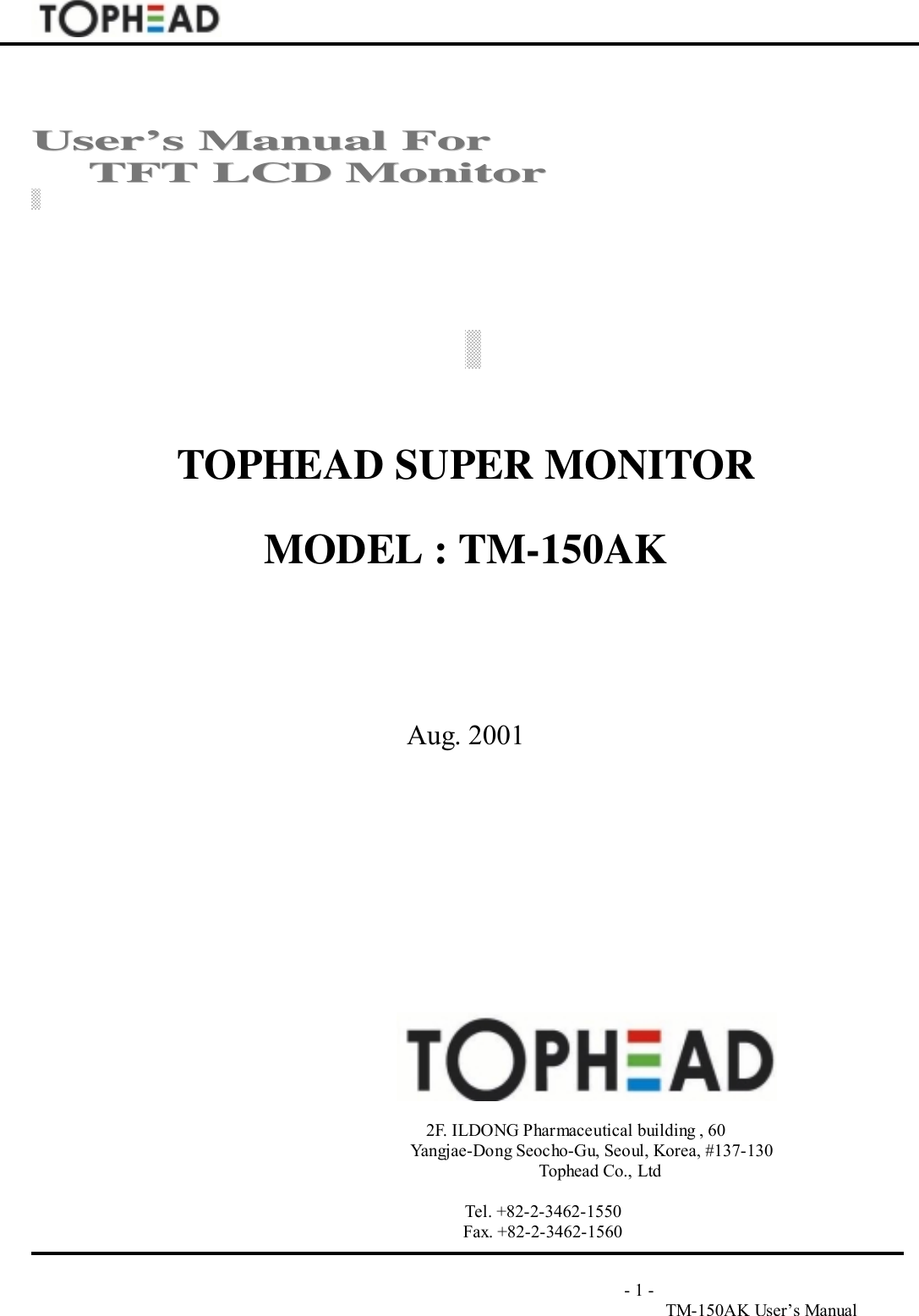                                                                                       - 1 -TM-150AK User&rsquo;s ManualUUsseerr&rsquo;&rsquo;ss  MMaannuuaall  FFoorr        TTFFTT  LLCCDD  MMoonniittoorrTOPHEAD SUPER MONITORMODEL : TM-150AKAug. 2001                                                                                    2F. ILDONG Pharmaceutical building , 60                                                         Yangjae-Dong Seocho-Gu, Seoul, Korea, #137-130Tophead Co., Ltd                                   Tel. +82-2-3462-1550                                   Fax. +82-2-3462-1560