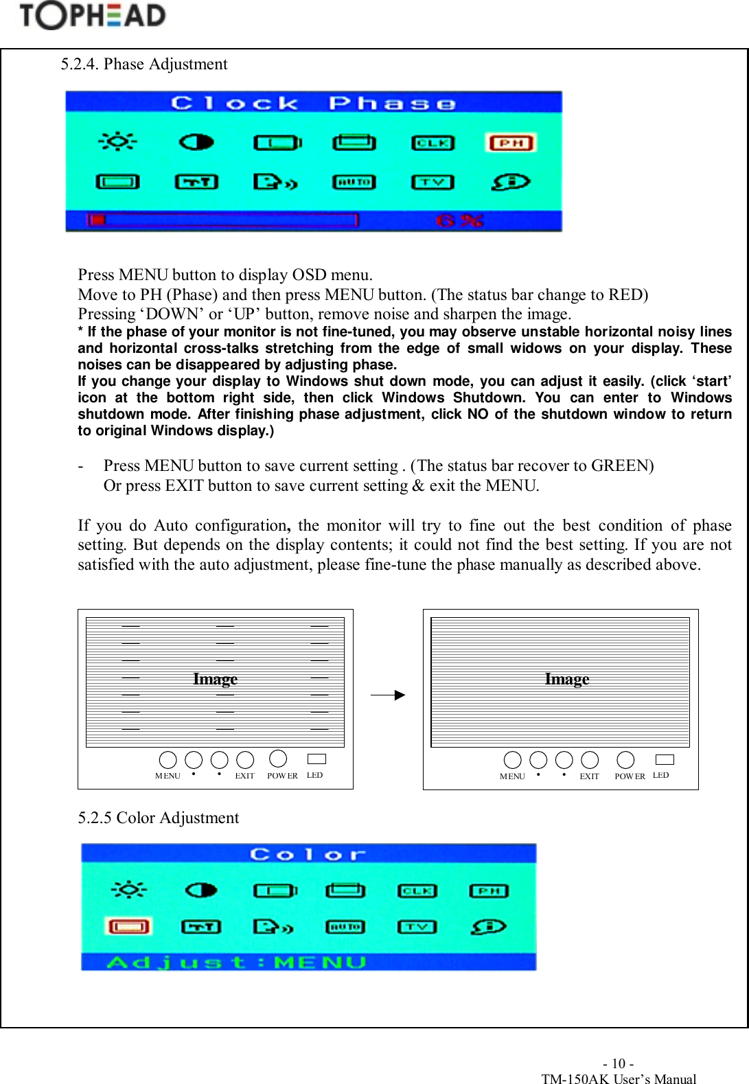                                        - 10 -TM-150AK User&rsquo;s Manual5.2.4. Phase AdjustmentPress MENU button to display OSD menu.Move to PH (Phase) and then press MENU button. (The status bar change to RED)Pressing &lsquo;DOWN&rsquo; or &lsquo;UP&rsquo; button, remove noise and sharpen the image.* If the phase of your monitor is not fine-tuned, you may observe unstable horizontal noisy linesand horizontal cross-talks stretching from the edge of small widows on your display. Thesenoises can be disappeared by adjusting phase.If you change your display to Windows shut down mode, you can adjust it easily. (click &lsquo;start&rsquo;icon at the bottom right side, then click Windows Shutdown. You can enter to Windowsshutdown mode. After finishing phase adjustment, click NO of the shutdown window to returnto original Windows display.)- Press MENU button to save current setting . (The status bar recover to GREEN)Or press EXIT button to save current setting &amp; exit the MENU.If you do Auto configuration, the monitor will try to fine out the best condition of phasesetting. But depends on the display contents; it could not find the best setting. If you are notsatisfied with the auto adjustment, please fine-tune the phase manually as described above.5.2.5 Color AdjustmentImage ImageMENU EXIT&bull;POWER&bull;LEDMENUEXIT&bull;POWER&bull;LED