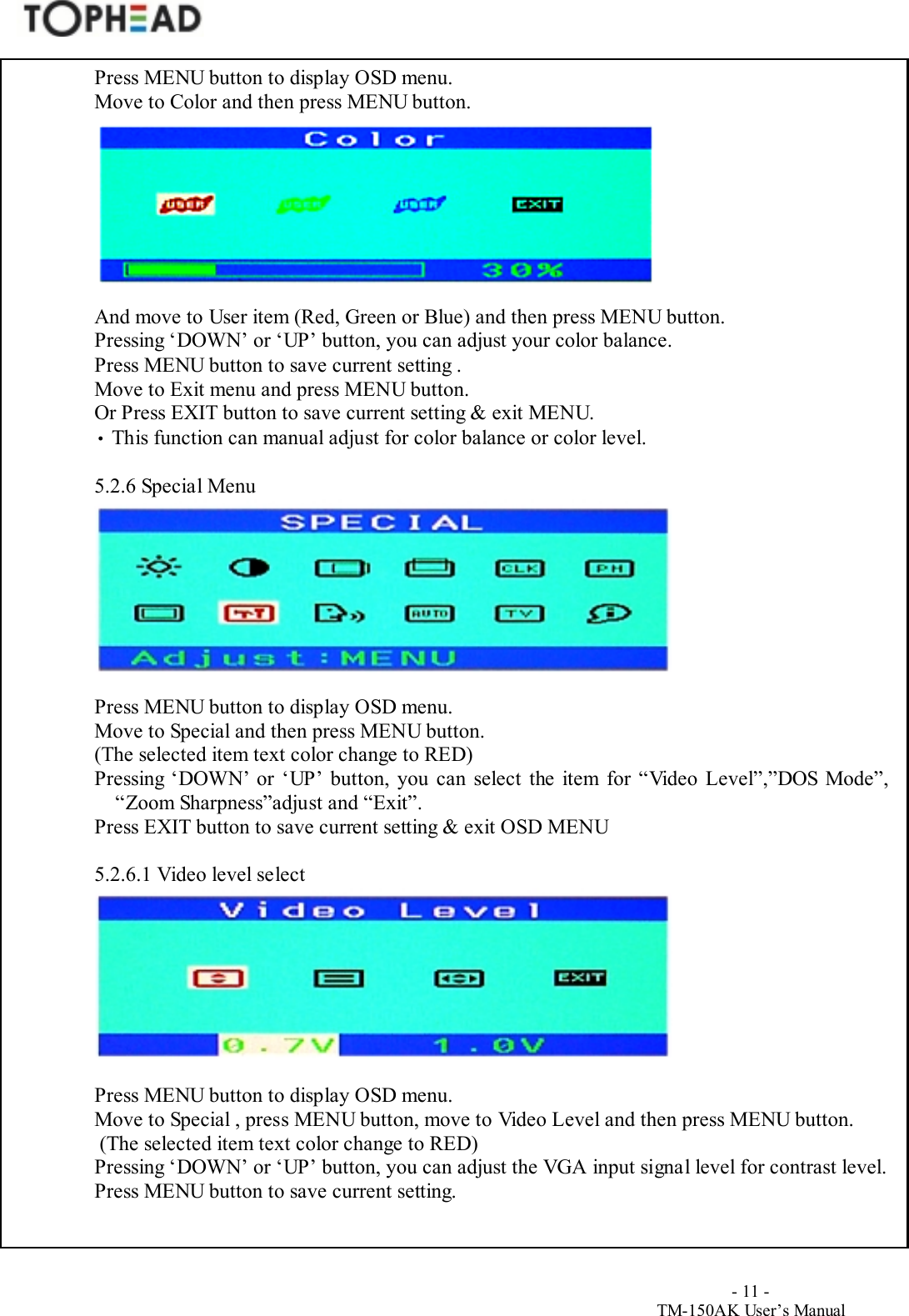                                        - 11 -TM-150AK User&rsquo;s ManualPress MENU button to display OSD menu.Move to Color and then press MENU button.And move to User item (Red, Green or Blue) and then press MENU button.Pressing &lsquo;DOWN&rsquo; or &lsquo;UP&rsquo; button, you can adjust your color balance.Press MENU button to save current setting .Move to Exit menu and press MENU button.Or Press EXIT button to save current setting &amp; exit MENU.&bull; This function can manual adjust for color balance or color level.5.2.6 Special MenuPress MENU button to display OSD menu.Move to Special and then press MENU button.(The selected item text color change to RED)Pressing &lsquo;DOWN&rsquo; or &lsquo;UP&rsquo; button, you can select the item for &ldquo;Video Level&rdquo;,&rdquo;DOS Mode&rdquo;,&ldquo;Zoom Sharpness&rdquo;adjust and &ldquo;Exit&rdquo;.Press EXIT button to save current setting &amp; exit OSD MENU5.2.6.1 Video level selectPress MENU button to display OSD menu.Move to Special , press MENU button, move to Video Level and then press MENU button. (The selected item text color change to RED)Pressing &lsquo;DOWN&rsquo; or &lsquo;UP&rsquo; button, you can adjust the VGA input signal level for contrast level.Press MENU button to save current setting.