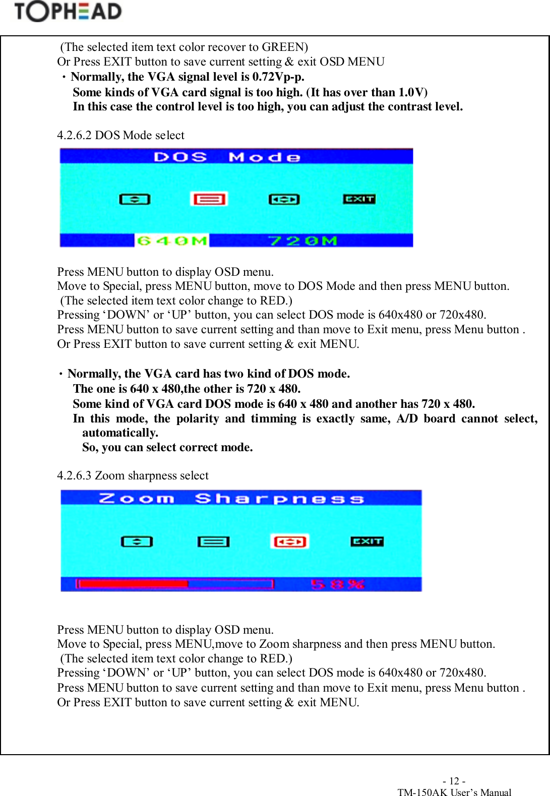                                        - 12 -TM-150AK User&rsquo;s Manual (The selected item text color recover to GREEN)Or Press EXIT button to save current setting &amp; exit OSD MENU &bull; Normally, the VGA signal level is 0.72Vp-p. Some kinds of VGA card signal is too high. (It has over than 1.0V) In this case the control level is too high, you can adjust the contrast level.4.2.6.2 DOS Mode selectPress MENU button to display OSD menu.Move to Special, press MENU button, move to DOS Mode and then press MENU button. (The selected item text color change to RED.)Pressing &lsquo;DOWN&rsquo; or &lsquo;UP&rsquo; button, you can select DOS mode is 640x480 or 720x480.Press MENU button to save current setting and than move to Exit menu, press Menu button .Or Press EXIT button to save current setting &amp; exit MENU.&bull; Normally, the VGA card has two kind of DOS mode. The one is 640 x 480,the other is 720 x 480. Some kind of VGA card DOS mode is 640 x 480 and another has 720 x 480. In this mode, the polarity and timming is exactly same, A/D board cannot select,automatically.So, you can select correct mode.4.2.6.3 Zoom sharpness selectPress MENU button to display OSD menu.Move to Special, press MENU,move to Zoom sharpness and then press MENU button. (The selected item text color change to RED.)Pressing &lsquo;DOWN&rsquo; or &lsquo;UP&rsquo; button, you can select DOS mode is 640x480 or 720x480.Press MENU button to save current setting and than move to Exit menu, press Menu button .Or Press EXIT button to save current setting &amp; exit MENU.