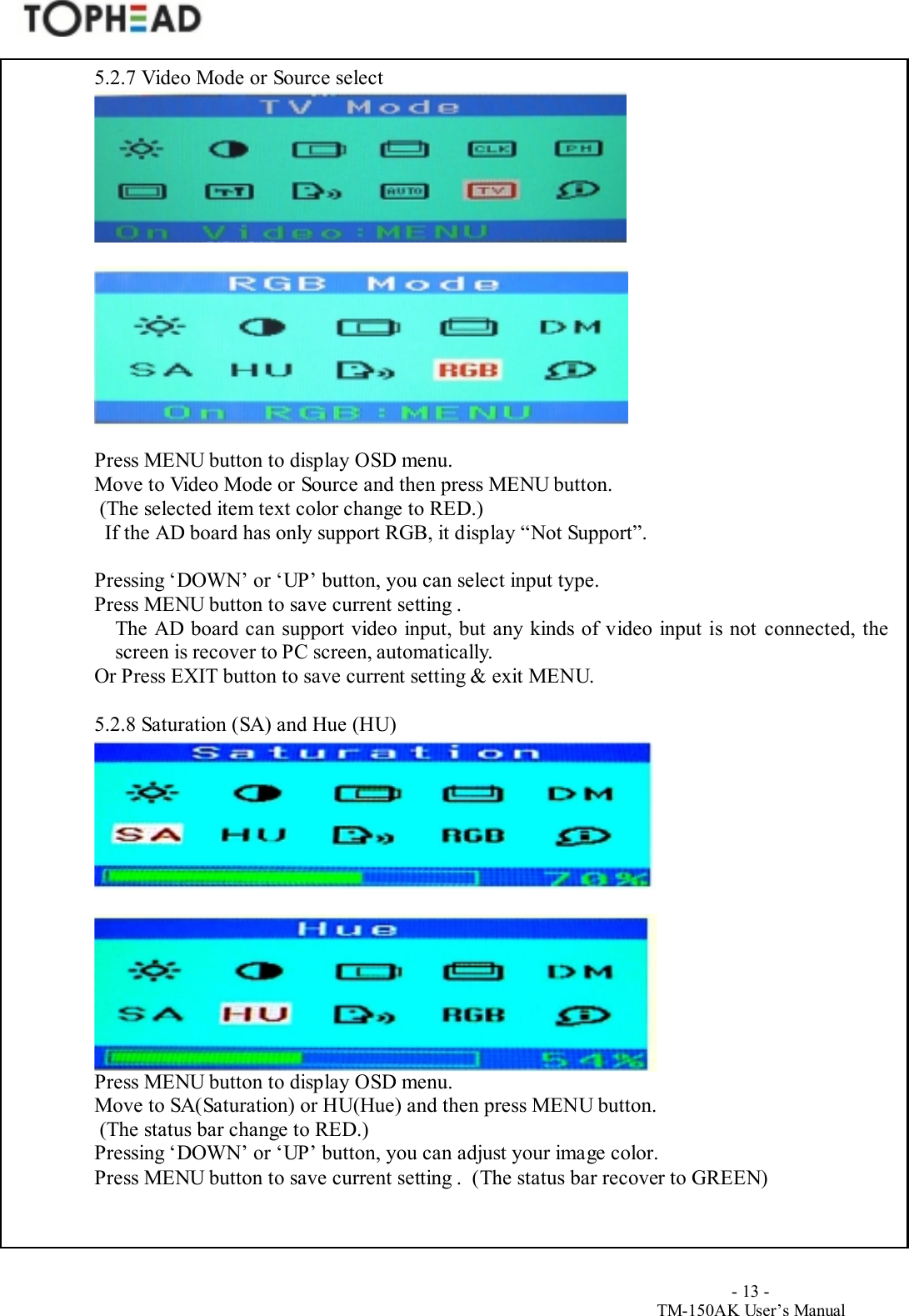                                        - 13 -TM-150AK User&rsquo;s Manual5.2.7 Video Mode or Source selectPress MENU button to display OSD menu.Move to Video Mode or Source and then press MENU button. (The selected item text color change to RED.)  If the AD board has only support RGB, it display &ldquo;Not Support&rdquo;.Pressing &lsquo;DOWN&rsquo; or &lsquo;UP&rsquo; button, you can select input type.Press MENU button to save current setting .The AD board can support video input, but any kinds of video input is not connected, thescreen is recover to PC screen, automatically.Or Press EXIT button to save current setting &amp; exit MENU.5.2.8 Saturation (SA) and Hue (HU)Press MENU button to display OSD menu.Move to SA(Saturation) or HU(Hue) and then press MENU button. (The status bar change to RED.)Pressing &lsquo;DOWN&rsquo; or &lsquo;UP&rsquo; button, you can adjust your image color.Press MENU button to save current setting .  (The status bar recover to GREEN)