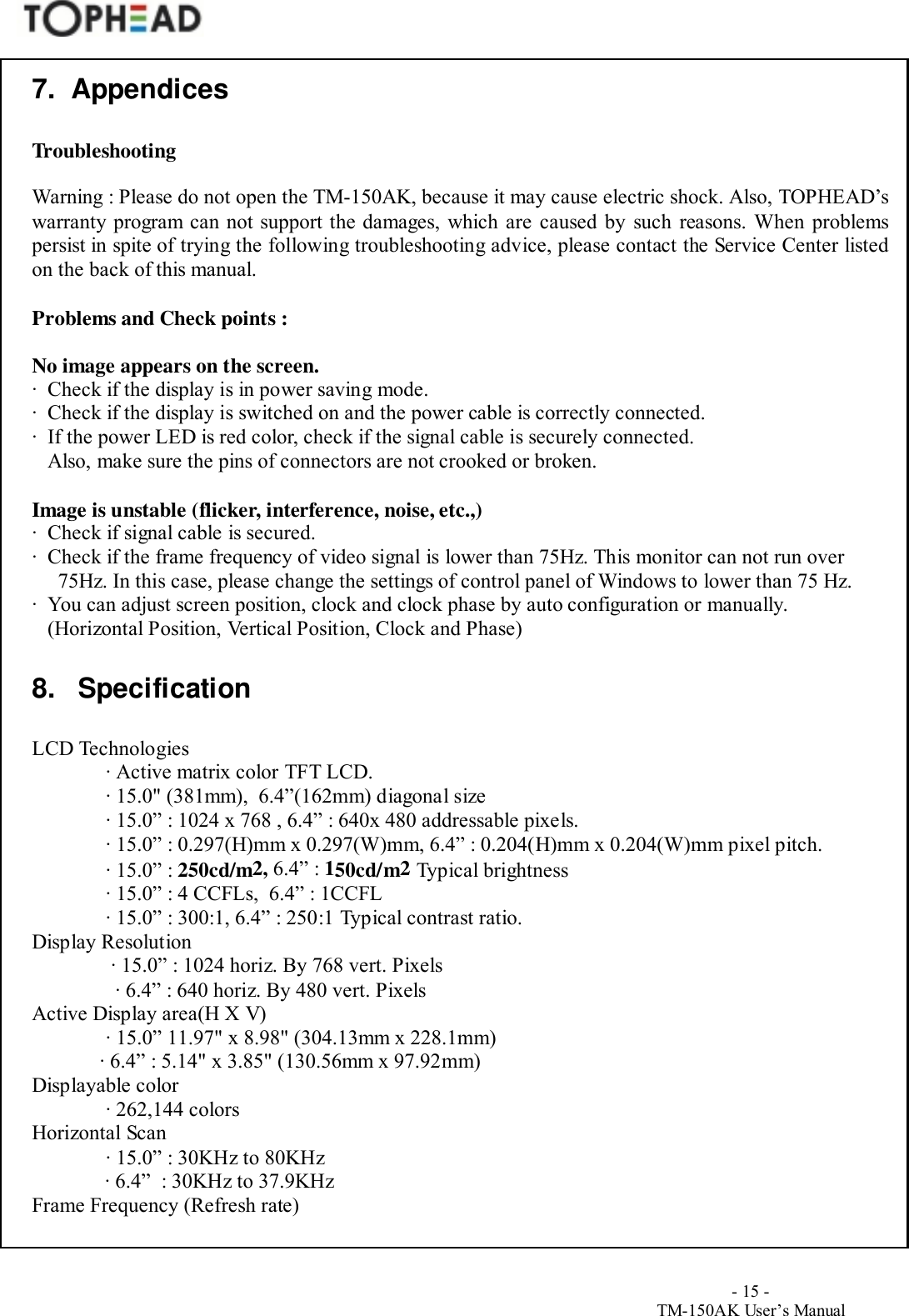                                        - 15 -TM-150AK User&rsquo;s Manual7.  AppendicesTroubleshootingWarning : Please do not open the TM-150AK, because it may cause electric shock. Also, TOPHEAD&rsquo;swarranty program can not support the damages, which are caused by such reasons. When problemspersist in spite of trying the following troubleshooting advice, please contact the Service Center listedon the back of this manual.Problems and Check points :No image appears on the screen.∙  Check if the display is in power saving mode.∙  Check if the display is switched on and the power cable is correctly connected.∙  If the power LED is red color, check if the signal cable is securely connected.   Also, make sure the pins of connectors are not crooked or broken.Image is unstable (flicker, interference, noise, etc.,)∙  Check if signal cable is secured.∙  Check if the frame frequency of video signal is lower than 75Hz. This monitor can not run over 75Hz. In this case, please change the settings of control panel of Windows to lower than 75 Hz.∙  You can adjust screen position, clock and clock phase by auto configuration or manually.   (Horizontal Position, Vertical Position, Clock and Phase)8. SpecificationLCD Technologies∙ Active matrix color TFT LCD.∙ 15.0" (381mm),  6.4&rdquo;(162mm) diagonal size∙ 15.0&rdquo; : 1024 x 768 , 6.4&rdquo; : 640x 480 addressable pixels.∙ 15.0&rdquo; : 0.297(H)mm x 0.297(W)mm, 6.4&rdquo; : 0.204(H)mm x 0.204(W)mm pixel pitch.∙ 15.0&rdquo; : 250cd/m2, 6.4&rdquo; : 150cd/m2 Typical brightness∙ 15.0&rdquo; : 4 CCFLs,  6.4&rdquo; : 1CCFL∙ 15.0&rdquo; : 300:1, 6.4&rdquo; : 250:1 Typical contrast ratio.Display Resolution ∙ 15.0&rdquo; : 1024 horiz. By 768 vert. Pixels∙ 6.4&rdquo; : 640 horiz. By 480 vert. PixelsActive Display area(H X V) ∙ 15.0&rdquo; 11.97" x 8.98" (304.13mm x 228.1mm) ∙ 6.4&rdquo; : 5.14" x 3.85" (130.56mm x 97.92mm)Displayable color∙ 262,144 colorsHorizontal Scan∙ 15.0&rdquo; : 30KHz to 80KHz∙ 6.4&rdquo;  : 30KHz to 37.9KHzFrame Frequency (Refresh rate)