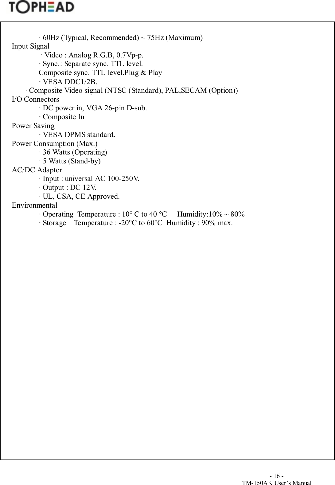                                        - 16 -TM-150AK User&rsquo;s Manual∙ 60Hz (Typical, Recommended) ~ 75Hz (Maximum)Input Signal∙ Video : Analog R.G.B, 0.7Vp-p.∙ Sync.: Separate sync. TTL level.              Composite sync. TTL level.Plug &amp; Play∙ VESA DDC1/2B.       ∙ Composite Video signal (NTSC (Standard), PAL,SECAM (Option))I/O Connectors∙ DC power in, VGA 26-pin D-sub.∙ Composite InPower Saving∙ VESA DPMS standard.Power Consumption (Max.)∙ 36 Watts (Operating)∙ 5 Watts (Stand-by)AC/DC Adapter∙ Input : universal AC 100-250V.∙ Output : DC 12V.∙ UL, CSA, CE Approved.Environmental∙ Operating  Temperature : 10&deg; C to 40 &deg;C  Humidity:10% ~ 80%∙ Storage    Temperature : -20&deg;C to 60&deg;C  Humidity : 90% max.