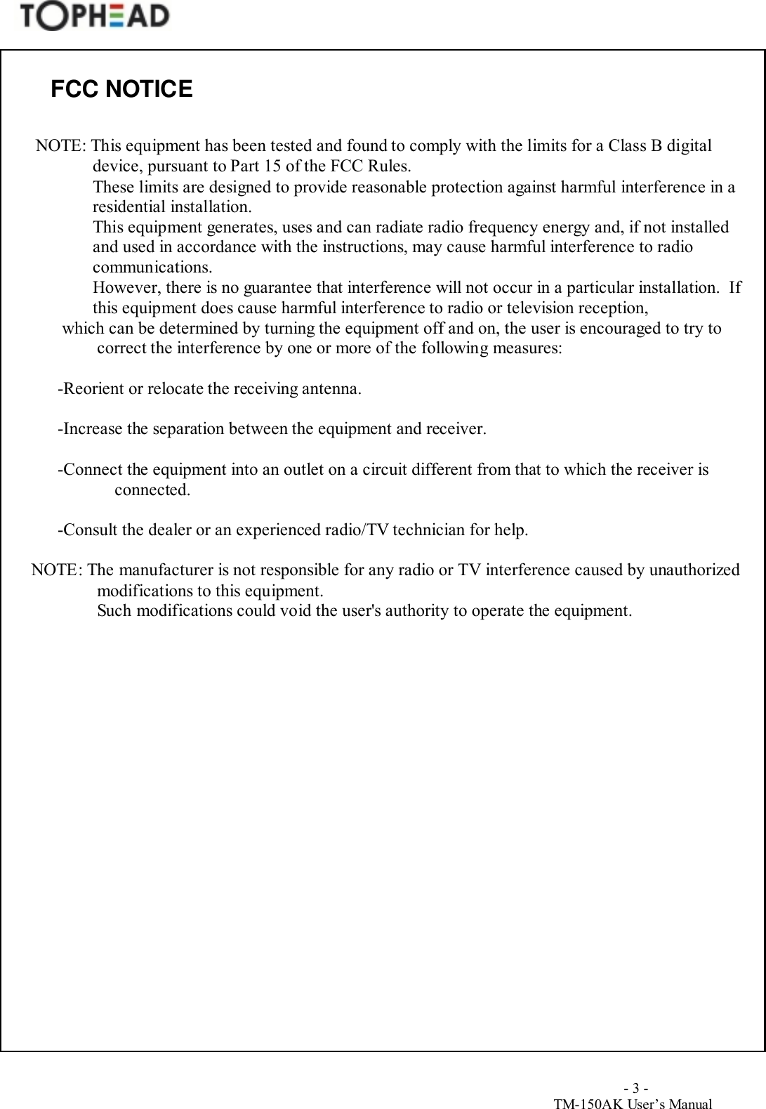                                        - 3 -TM-150AK User&rsquo;s ManualFCC NOTICE  NOTE: This equipment has been tested and found to comply with the limits for a Class B digitaldevice, pursuant to Part 15 of the FCC Rules.These limits are designed to provide reasonable protection against harmful interference in aresidential installation.This equipment generates, uses and can radiate radio frequency energy and, if not installedand used in accordance with the instructions, may cause harmful interference to radiocommunications.However, there is no guarantee that interference will not occur in a particular installation.  Ifthis equipment does cause harmful interference to radio or television reception,        which can be determined by turning the equipment off and on, the user is encouraged to try tocorrect the interference by one or more of the following measures:       -Reorient or relocate the receiving antenna.       -Increase the separation between the equipment and receiver.       -Connect the equipment into an outlet on a circuit different from that to which the receiver isconnected.       -Consult the dealer or an experienced radio/TV technician for help. NOTE: The manufacturer is not responsible for any radio or TV interference caused by unauthorizedmodifications to this equipment.Such modifications could void the user's authority to operate the equipment.