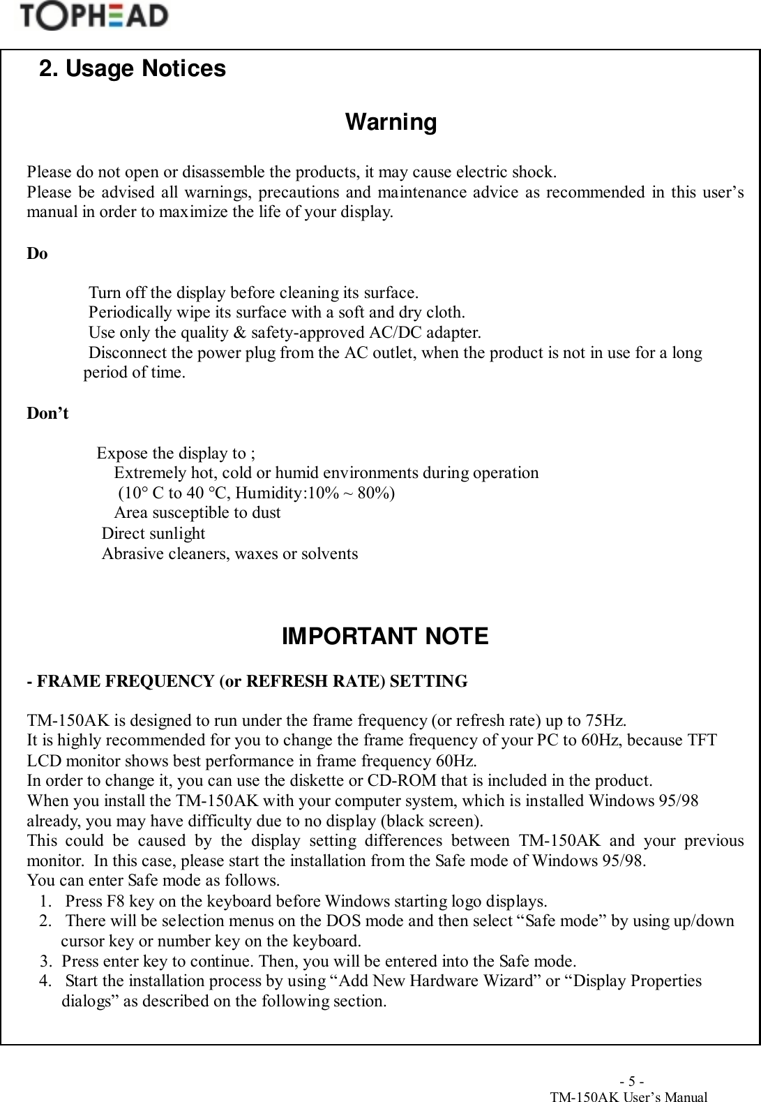                                        - 5 -TM-150AK User&rsquo;s Manual2. Usage NoticesWarningPlease do not open or disassemble the products, it may cause electric shock.Please be advised all warnings, precautions and maintenance advice as recommended in this user&rsquo;smanual in order to maximize the life of your display.DoTurn off the display before cleaning its surface.Periodically wipe its surface with a soft and dry cloth.Use only the quality &amp; safety-approved AC/DC adapter.Disconnect the power plug from the AC outlet, when the product is not in use for a long period of time.Don&rsquo;tExpose the display to ;Extremely hot, cold or humid environments during operation (10&deg; C to 40 &deg;C, Humidity:10% ~ 80%)Area susceptible to dust   Direct sunlight   Abrasive cleaners, waxes or solventsIMPORTANT NOTE- FRAME FREQUENCY (or REFRESH RATE) SETTINGTM-150AK is designed to run under the frame frequency (or refresh rate) up to 75Hz.It is highly recommended for you to change the frame frequency of your PC to 60Hz, because TFTLCD monitor shows best performance in frame frequency 60Hz.In order to change it, you can use the diskette or CD-ROM that is included in the product.When you install the TM-150AK with your computer system, which is installed Windows 95/98already, you may have difficulty due to no display (black screen).This could be caused by the display setting differences between TM-150AK and your previousmonitor.  In this case, please start the installation from the Safe mode of Windows 95/98.You can enter Safe mode as follows.1. Press F8 key on the keyboard before Windows starting logo displays.2. There will be selection menus on the DOS mode and then select &ldquo;Safe mode&rdquo; by using up/down cursor key or number key on the keyboard.3.  Press enter key to continue. Then, you will be entered into the Safe mode.4. Start the installation process by using &ldquo;Add New Hardware Wizard&rdquo; or &ldquo;Display Propertiesdialogs&rdquo; as described on the following section.