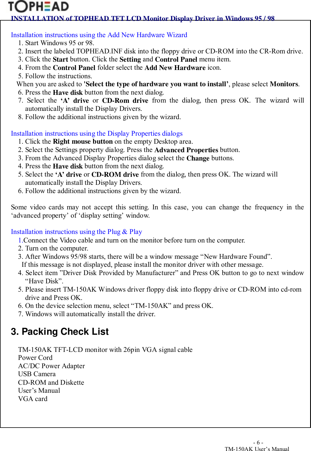                                        - 6 -TM-150AK User&rsquo;s ManualINSTALLATION of TOPHEAD TFT LCD Monitor Display Driver in Windows 95 / 98Installation instructions using the Add New Hardware Wizard1. Start Windows 95 or 98.2. Insert the labeled TOPHEAD.INF disk into the floppy drive or CD-ROM into the CR-Rom drive.3. Click the Start button. Click the Setting and Control Panel menu item.4. From the Control Panel folder select the Add New Hardware icon.5. Follow the instructions.   When you are asked to 'Select the type of hardware you want to install&rsquo;, please select Monitors.6. Press the Have disk button from the next dialog.7. Select the &lsquo;A&rsquo; drive or  CD-Rom drive from the dialog, then press OK. The wizard willautomatically install the Display Drivers.8. Follow the additional instructions given by the wizard.Installation instructions using the Display Properties dialogs1. Click the Right mouse button on the empty Desktop area.2. Select the Settings property dialog. Press the Advanced Properties button.3. From the Advanced Display Properties dialog select the Change buttons.4. Press the Have disk button from the next dialog.5. Select the &lsquo;A&rsquo; drive or CD-ROM drive from the dialog, then press OK. The wizard willautomatically install the Display Drivers.6. Follow the additional instructions given by the wizard.Some video cards may not accept this setting. In this case, you can change the frequency in the&lsquo;advanced property&rsquo; of &lsquo;display setting&rsquo; window.Installation instructions using the Plug &amp; Play1.Connect the Video cable and turn on the monitor before turn on the computer.2. Turn on the computer.3. After Windows 95/98 starts, there will be a window message &ldquo;New Hardware Found&rdquo;.  If this message is not displayed, please install the monitor driver with other message.4. Select item &rdquo;Driver Disk Provided by Manufacturer&rdquo; and Press OK button to go to next window&ldquo;Have Disk&rdquo;.5. Please insert TM-150AK Windows driver floppy disk into floppy drive or CD-ROM into cd-romdrive and Press OK.6. On the device selection menu, select &ldquo;TM-150AK&rdquo; and press OK.7. Windows will automatically install the driver.3. Packing Check ListTM-150AK TFT-LCD monitor with 26pin VGA signal cablePower CordAC/DC Power AdapterUSB CameraCD-ROM and DisketteUser&rsquo;s ManualVGA card
